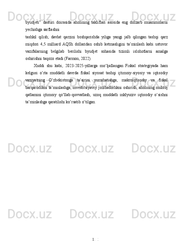 1. 3
5byudjeti”   dasturi   doirasida   aholining   takliflari   asosida   eng   dolzarb   muammolarni
yechishga sarflashni
tashkil   qilish;   davlat   qarzini   boshqarishda   yiliga   yangi   jalb   qilingan   tashqi   qarz
miqdori   4,5   milliard   AQSh   dollaridan   oshib   ketmasligini   ta’minlash   kabi   ustuvor
vazifalarning   belgilab   berilishi   byudjet   sohasida   tizimli   islohotlarni   amalga
oshirishni taqozo etadi (Farmon, 2022).
Xuddi   shu   kabi,   2023-2025-yillarga   mo‘ljallangan   Fiskal   strategiyada   ham
kelgusi   o‘rta   muddatli   davrda   fiskal   siyosat   tashqi   ijtimoiy-siyosiy   va   iqtisodiy
vaziyatning   O‘zbekistonga   ta’sirini   yumshatishga,   makroiqtisodiy   va   fiskal
barqarorlikni ta’minlashga, investitsiyaviy jozibadorlikni oshirish, aholining muhtoj
qatlamini   ijtimoiy   qo‘llab-quvvatlash,   uzoq   muddatli   inklyuziv   iqtisodiy   o‘sishni
ta’minlashga qaratilishi ko‘rsatib o‘tilgan. 