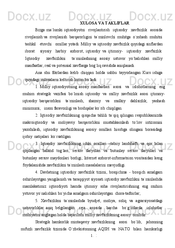 1. 3
6XULOSA VA TAKLIFLAR
Bizga   ma`lumki   iqtisodiyotni     rivojlantirish     iqtisodiy     xavfsizlik     asosida
rivojlanish  va   rivojlanish  barqarorligini  ta`minlovchi  muhitga  o`xshash  muhitni
tashkil   etuvchi   omillar yotadi. Milliy  va  iqtisodiy xavfsizlik quyidagi sinflardan
iborat:     siyosiy     harbiy     axborot,   iqtisodiy   va   ijtimoiy-     iqtisodiy     xavfsizlik.
Iqtisodiy     xavfsizlikni     ta`minlashning   asosiy   ustuvor   yo`balishlari   milliy
manfaatlar, real  va  potensial xavflarga bog`liq ravishda aniqlanadi.
Ana   shu   fikrlardan   kelib   chiqqan   holda   ushbu   tayyorlangan   Kurs   ishiga
quyidagi xulosalarni keltirish lozim bo`ladi:
1.   Milliy   iqtisodiyotning   asosiy   manfaatlari     asosi     va     islohotlarning     eng
muhim   strategik   vazifasi   bo`lmish   iqtisodiy   va   milliy   xavfsizlik   asosi   ijtimoiy-
iqtisodiy   barqarorlikni     ta`minlash,     shaxsiy     va     mulkiy     dahlsizlik;     yashash
minimumi;   inson faravonligi va boshqalar ko`rib   chiqilgan.
2.   Iqtisodiy   xavfsizlikning   qisqacha   tahlili   ta`qiq   qilingan   respublikamizda
makroiqtisodiy   va   moliyaviy   barqarorlikni   mustahkamlash   to`lov   intizomini
yaxshilash,   iqtisodiy   xavfsizlikning   asosiy   omillari   hisobga   olingani   borasidagi
ijobiy  natijalari  ko`rsatilgan.
3.   Iqtisodiy   xavfsizlikning   ichki   omillari   –tabiiy   landshafti   va   qor   bilan
qoplangan   baland   tog`lari,   sersuv    daryolari    va   butunlay   sersuv   daryolari    va
butunlay sersuv maydonlari borligi; Internet axborot-informatsion vositasidan keng
foydalanishda xavfsizlikni ta`minlash masalalarini   mavjudligi.
4.   Davlatning   iqtisodiiy   xavfsizlik   tizimi,   bosqichma   -   bosqich   amalgam
oshirilayotgan yangilanish va taraqqiyot siyosati iqtisodiy xavfsizlikni ta`minlashda
mamlakatimiz   iqtisodiyoti   hamda   ijtimoiy   soha   rivojlantirishning   eng   muhim
ystuvor yo`nalishlari bo`yicha amalgam oshirilayotgan   chora-tadbirlar;
5.   Xavfsizlikni   ta`minlashda   byudjet,   moliya,   soliq   va   agrarsiyosatdagi
ustuvorliklar   aniq   belgilangan     reja     asosida     barcha     bo`g`inlarda     islohotlar
mohiyatini anglagan holda bajarilishi milliy xavfsizlikning asosiy   omilidir.
Strategik   hamkorlik   mintaqaviy   xavfsizlikning     asosi     bo`lib,     jahonning
nufuzli  xavfsizlik  tizimida  O`zbekistonning  AQSH   va    NATO   bilan   hamkorligi 