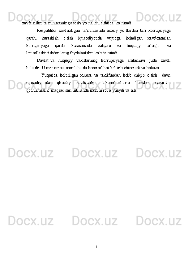 1. 3
7xavfsizlikni ta`minlashning asosiy yo`nalishi sifatida   ko`rinadi.
Respublika   xavfsizligini   ta`minlashda   asosiy   yo`llardan   biri   korrupsiyaga
qarshi   kurashish   o`tish   iqtisodiyotida   vujudga   keladigan   xavf-xatarlar,
korrupsiyaga   qarshi   kurashishda   xalqaro   va   huquqiy   to`siqlar   va
lenirallashtirishdan keng foydalanishni ko`zda tutadi.
Davlat   va     huquqiy     vakillarning     korrupsiyaga     aralashuvi     juda     xavfli
holatdir. U  oxir  oqibat mamlakatda beqarorlikni keltirib chiqaradi  va   hokazo.
Yuqorida   keltirilgan   xulosa   va   takliflardan   kelib   chiqib   o`tish     davri
iqtisodiyotida   iqtisodiy   xavfsizlikni   takomillashtirib   borishni   nazardan
qochirmaslik  maqsad sari intilishda  muhim  rol o`ynaydi  va   h.k. 