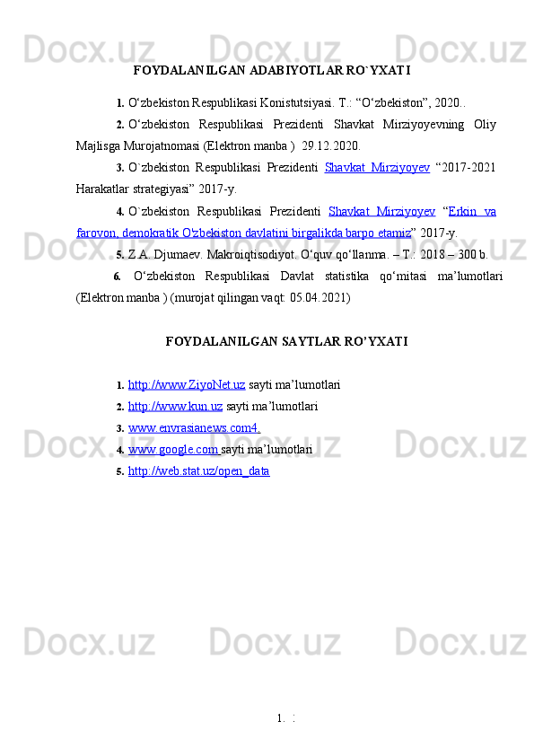 1. 3
8FOYDALANILGAN ADABIYOTLAR RO`YXATI
1. O‘zbekiston Respublikasi Konistutsiyasi. T.: “O‘zbekiston”, 2020. .
2. O‘zbekiston   Respublikasi   Prezidenti   Shavkat   Mirziyoyevning   Oliy
Majlisga Murojatnomasi (Elektron manba )    29.12.2020 .
3. O`zbekiston   Respublikasi   Prezidenti   Shavkat   Mirziyoyev   “2017-2021
Harakatlar strategiyasi” 2017-y.
4. O`zbekiston   Respublikasi   Prezidenti   Shavkat   Mirziyoyev   “ Erkin   va
farovon, demokratik O'zbekiston davlatini birgalikda barpo etamiz ” 2017-y.
5. Z.A. Djumaev. Makroiqtisodiyot. O‘quv qo‘llanma. – T.: 2018 – 300 b.  
6. O‘zbekiston   Respublikasi   Davlat   statistika   qo‘mitasi   ma’lumotlari
(Elektron manba ) (murojat qilingan vaqt: 05.04.2021)
FOYDALANILGAN SAYTLAR RO’YXATI
1. http://www.ZiyoNet.uz     sayti ma’lumotlari
2. http://www.kun.uz     sayti ma’lumotlari
3. www.envrasianews.com4    .  
4. www.google.com        sayti ma’lumotlari
5. http://web.stat.uz/open_data    