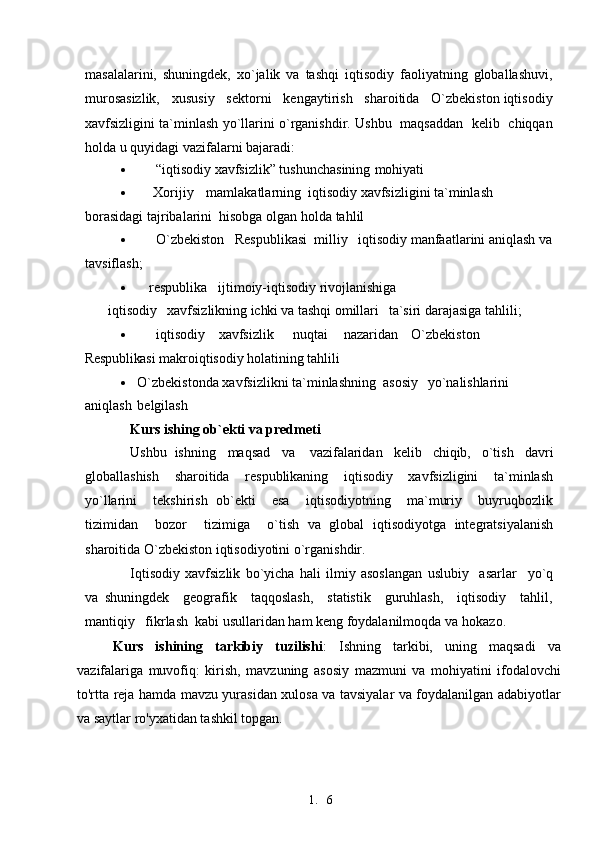 1. 6masalalarini,   shuningdek,   xo`jalik   va   tashqi   iqtisodiy   faoliyatning   globallashuvi,
murosasizlik,   xususiy   sektorni   kengaytirish   sharoitida   O`zbekiston iqtisodiy
xavfsizligini ta`minlash yo`llarini o`rganishdir. Ushbu   maqsaddan   kelib   chiqqan
holda u quyidagi vazifalarni   bajaradi:
 “iqtisodiy xavfsizlik” tushunchasining   mohiyati
 Xorijiy mamlakatlarning  iqtisodiy xavfsizligini ta`minlash 
borasidagi tajribalarini  hisobga olgan holda   tahlil
 O`zbekiston     Respublikasi  milliy   iqtisodiy manfaatlarini aniqlash  va
tavsiflash;
 respublika ijtimoiy-iqtisodiy rivojlanishiga
iqtisodiy    xavfsizlikning  ichki va  tashqi omillari    ta`siri darajasiga tahlili;
 iqtisodiy xavfsizlik nuqtai nazaridan O`zbekiston 
Respublikasi  makroiqtisodiy  holatining  tahlili
 O`zbekistonda xavfsizlikni ta`minlashning  asosiy yo`nalishlarini 
aniqlash belgilash
Kurs ishing ob`ekti va predmeti
Ushbu  ishning   maqsad    va     vazifalaridan    kelib    chiqib,    o`tish    davri
globallashish     sharoitida     respublikaning     iqtisodiy     xavfsizligini     ta`minlash
yo`llarini     tekshirish   ob`ekti     esa     iqtisodiyotning     ma`muriy     buyruqbozlik
tizimidan     bozor     tizimiga     o`tish   va   global   iqtisodiyotga   integratsiyalanish
sharoitida O`zbekiston iqtisodiyotini o`rganishdir.
Iqtisodiy   xavfsizlik   bo`yicha   hali   ilmiy   asoslangan   uslubiy     asarlar     yo`q
va   shuningdek     geografik     taqqoslash,     statistik     guruhlash,     iqtisodiy     tahlil,
mantiqiy   fikrlash  kabi usullaridan ham keng foydalanilmoqda  va   hokazo.
Kurs   ishining   tarkibiy   tuzilishi :   Ishning   tarkibi,   uning   maqsadi   va
vazifalariga   muvofiq:   kirish,   mavzuning   asosiy   mazmuni   va   mohiyatini   ifodalovchi
to'rtta reja hamda mavzu yurasidan xulosa va tavsiyalar va foydalanilgan adabiyotlar
va saytlar ro'yxatidan tashkil topgan. 