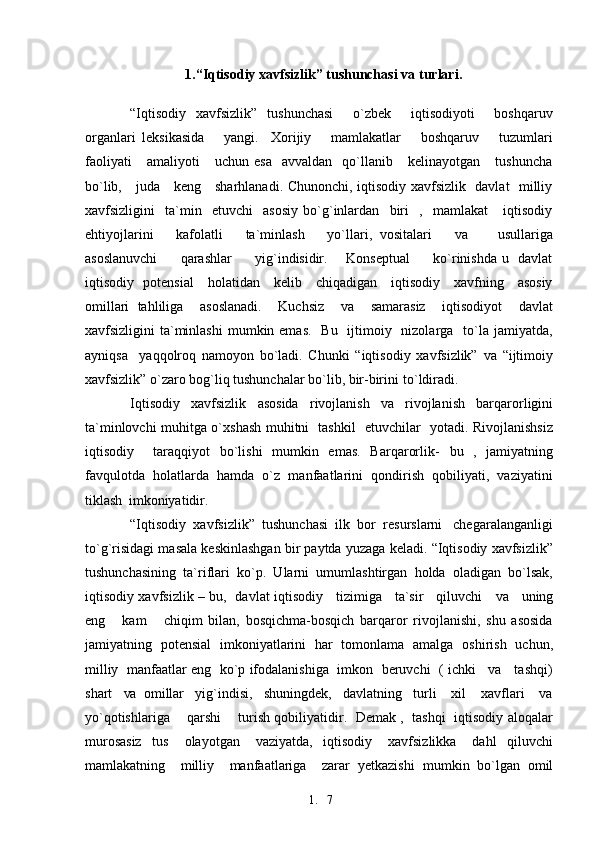 1. 71.“Iqtisodiy xavfsizlik” tushunchasi va   turlari.
“Iqtisodiy   xavfsizlik”   tushunchasi     o`zbek     iqtisodiyoti     boshqaruv
organlari   leksikasida       yangi.     Xorijiy       mamlakatlar       boshqaruv       tuzumlari
faoliyati       amaliyoti       uchun   esa     avvaldan     qo`llanib      kelinayotgan       tushuncha
bo`lib,     juda     keng     sharhlanadi. Chunonchi, iqtisodiy xavfsizlik   davlat   milliy
xavfsizligini     ta`min     etuvchi     asosiy   bo`g`inlardan     biri     ,     mamlakat       iqtisodiy
ehtiyojlarini       kafolatli       ta`minlash       yo`llari,   vositalari       va         usullariga
asoslanuvchi          qarashlar         yig`indisidir.       Konseptual          ko`rinishda u   davlat
iqtisodiy   potensial     holatidan     kelib     chiqadigan     iqtisodiy     xavfning     asosiy
omillari   tahliliga     asoslanadi.     Kuchsiz     va     samarasiz     iqtisodiyot     davlat
xavfsizligini  ta`minlashi  mumkin emas.   Bu    ijtimoiy   nizolarga   to`la jamiyatda,
ayniqsa     yaqqolroq   namoyon   bo`ladi.   Chunki   “iqtisodiy   xavfsizlik”   va   “ijtimoiy
xavfsizlik” o`zaro bog`liq tushunchalar bo`lib, bir-birini   to`ldiradi.
Iqtisodiy   xavfsizlik   asosida   rivojlanish   va   rivojlanish   barqarorligini
ta`minlovchi muhitga o`xshash muhitni   tashkil   etuvchilar   yotadi. Rivojlanishsiz
iqtisodiy     taraqqiyot   bo`lishi   mumkin   emas.   Barqarorlik-   bu   ,   jamiyatning
favqulotda   holatlarda   hamda   o`z   manfaatlarini   qondirish   qobiliyati,   vaziyatini
tiklash   imkoniyatidir.
“Iqtisodiy  xavfsizlik”  tushunchasi  ilk  bor  resurslarni   chegaralanganligi
to`g`risidagi masala keskinlashgan   bir  paytda yuzaga keladi. “Iqtisodiy xavfsizlik”
tushunchasining   ta`riflari   ko`p.   Ularni   umumlashtirgan   holda   oladigan   bo`lsak,
iqtisodiy xavfsizlik – bu,   davlat iqtisodiy     tizimiga     ta`sir     qiluvchi      va     uning
eng       kam       chiqim   bilan,   bosqichma-bosqich   barqaror   rivojlanishi,   shu   asosida
jamiyatning   potensial   imkoniyatlarini   har   tomonlama   amalga   oshirish   uchun,
milliy  manfaatlar eng   ko`p ifodalanishiga   imkon   beruvchi   ( ichki    va    tashqi)
shart    va   omillar   yig`indisi,   shuningdek,   davlatning   turli    xil    xavflari    va
yo`qotishlariga       qarshi       turish qobiliyatidir.   Demak ,   tashqi   iqtisodiy aloqalar
murosasiz     tus       olayotgan       vaziyatda,     iqtisodiy       xavfsizlikka       dahl     qiluvchi
mamlakatning    milliy    manfaatlariga    zarar  yetkazishi   mumkin   bo`lgan  omil 