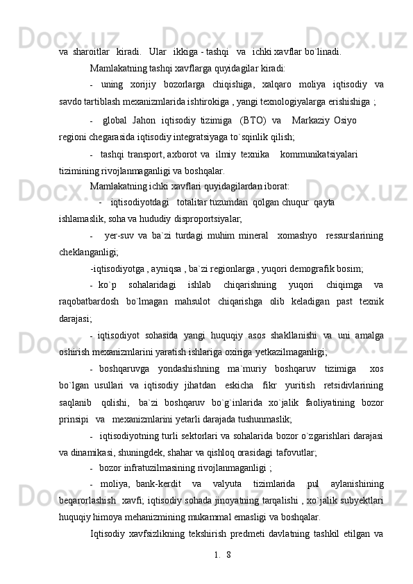 1. 8va   sharoitlar   kiradi.   Ular   ikkiga - tashqi    va    ichki xavflar   bo`linadi.
Mamlakatning tashqi xavflarga quyidagilar kiradi:
- uning     xorijiy     bozorlarga     chiqishiga,     xalqaro     moliya     iqtisodiy     va
savdo tartiblash mexanizmlarida ishtirokiga , yangi texnologiyalarga erishishiga   ;
- global Jahon iqtisodiy tizimiga (BTO) va Markaziy Osiyo 
regioni chegarasida iqtisodiy integratsiyaga to`sqinlik   qilish;
- tashqi transport, axborot va ilmiy texnika kommunikatsiyalari 
tizimining rivojlanmaganligi  va   boshqalar.
Mamlakatning ichki xavflari quyidagilardan iborat:
- iqtisodiyotdagi     totalitar tuzumdan  qolgan chuqur    qayta 
ishlamaslik,  soha  va  hududiy   disproportsiyalar;
- yer-suv   va   ba`zi   turdagi   muhim   mineral     xomashyo     ressurslarining
cheklanganligi;
-iqtisodiyotga , ayniqsa , ba`zi regionlarga , yuqori demografik bosim;
- ko`p   sohalaridagi   ishlab   chiqarishning   yuqori   chiqimga   va
raqobatbardosh   bo`lmagan   mahsulot   chiqarishga   olib   keladigan   past   texnik
darajasi;
- iqtisodiyot   sohasida   yangi   huquqiy   asos   shakllanishi   va   uni   amalga
oshirish mexanizmlarini yaratish ishlariga oxiriga   yetkazilmaganligi;
- boshqaruvga     yondashishning     ma`muriy     boshqaruv     tizimiga       xos
bo`lgan  usullari    va    iqtisodiy   jihatdan    eskicha    fikr    yuritish    retsidivlarining
saqlanib      qolishi,      ba`zi   boshqaruv   bo`g`inlarida   xo`jalik   faoliyatining   bozor
prinsipi    va    mexanizmlarini yetarli darajada tushunmaslik;
- iqtisodiyotning turli sektorlari va sohalarida bozor o`zgarishlari darajasi
va  dinamikasi, shuningdek, shahar  va qishloq  orasidagi   tafovutlar;
- bozor infratuzilmasining rivojlanmaganligi ;
- moliya,   bank-kerdit     va     valyuta     tizimlarida     pul     aylanishining
beqarorlashish   xavfi; iqtisodiy sohada jinoyatning tarqalishi , xo`jalik subyektlari
huquqiy himoya mehanizmining mukammal emasligi  va   boshqalar.
Iqtisodiy   xavfsizlikning   tekshirish   predmeti   davlatning   tashkil   etilgan   va 