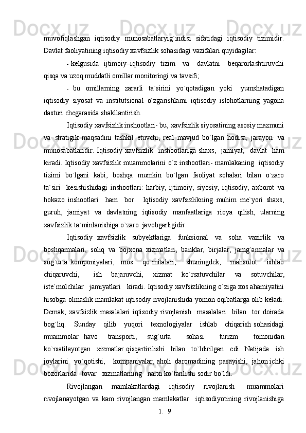 1. 9muvofiqlashgan   iqtisodiy   munosabatlaryig`indisi   sifatidagi   iqtisodiy   tizimidir.
Davlat faoliyatining iqtisodiy xavfsizlik sohasidagi vazifalari quyidagilar:
- kelgusida   ijtimoiy–iqtisodiy   tizim      va     davlatni      beqarorlashtiruvchi
qisqa  va  uzoq muddatli omillar monitoringi  va   tavsifi;
- bu     omillarning     zararli     ta`sirini     yo`qotadigan     yoki       yumshatadigan
iqtisodiy   siyosat   va   institutsional   o`zgarishlarni   iqtisodiy   islohotlarning   yagona
dasturi chegarasida shakllantirish.
Iqtisodiy xavfsizlik inshootlari- bu, xavfsizlik siyosatining asosiy mazmuni
va   stratigik   maqsadini   tashkil   etuvchi,   real   mavjud   bo`lgan   hodisa,   jarayon   va
munosabatlaridir. Iqtisodiy xavfsizlik    inshootlariga  shaxs,    jamiyat,    davlat    ham
kiradi. Iqtisodiy xavfsizlik muammolarini o`z inshootlari- mamlakaning   iqtisodiy
tizimi   bo`lgani   kabi,   boshqa    mumkin    bo`lgan   faoliyat   sohalari   bilan   o`zaro
ta`siri     kesishishidagi   inshootlari:   harbiy,   ijtimoiy,   siyosiy,   iqtisodiy,   axborot   va
hokazo   inshootlari     ham     bor.     Iqtisodiy   xavfsizlikning   muhim   me`yori   shaxs,
guruh,   jamiyat   va   davlatning   iqtisodiy   manfaatlariga   rioya   qilish,   ularning
xavfsizlik ta`minlanishiga o`zaro   javobgarligidir.
Iqtisodiy   xavfsizlik     subyektlariga     funksional     va     soha     vazirlik      va
boshqarmalari,   soliq   va   bojxona   xizmatlari,   banklar,   birjalar,   jamg`armalar   va
sug`urta   komponiyalari,     mos       qo`mitalari,       shuningdek,       mahsulot       ishlab
chiqaruvchi,       ish     bajaruvchi,     xizmat     ko`rsatuvchilar     va     sotuvchilar,
iste`molchilar   jamiyatlari   kiradi. Iqtisodiy xavfsizlikning o`ziga xos ahamiyatini
hisobga olmaslik mamlakat iqtisodiy rivojlanishida yomon oqibatlarga olib keladi.
Demak,   xavfsizlik   masalalari   iqtisodiy   rivojlanish     masalalari     bilan     tor   doirada
bog`liq.      Sunday      qilib      yuqori      texnologiyalar      ishlab       chiqarish   sohasidagi
muammolar   havo     transporti,     sug`urta       sohasi       turizm       tomonidan
ko`rsatilayotgan   xizmatlar qisqartirilishi   bilan   to`ldirilgan   edi.  Natijada   ish
joylarini   yo`qotishi,    kompaniyalar, aholi  daromadining  pasayishi,  jahon ichki
bozorlarida   tovar   xizmatlarning   narxi ko`tarilishi sodir   bo`ldi.
Rivojlangan       mamlakatlardagi       iqtisodiy       rivojlanish         muammolari
rivojlanayotgan   va   kam   rivojlangan   mamlakatlar     iqtisodiyotining   rivojlanishiga 