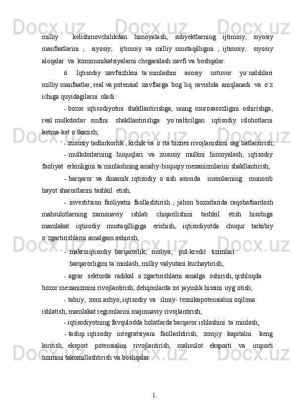 1. 1
1milliy     kelishmovchilikdan   himoyalash,   subyektlarning   ijtimoiy,   siyosiy
manfaatlarini   ,     siyosiy,     ijtimoiy   va   milliy   mustaqilligini   ,   ijtimoiy,     siyosiy
aloqalar   va   kommunikatsiyalarni chegaralash xavfi  va   boshqalar.
6. Iqtisodiy   xavfsizlikni   ta`minlashni     asosiy     ustuvor     yo`nalshlari
milliy manfaatlar, real  va  potensial  xavflarga  bog`liq  ravishda  aniqlanadi   va   o`z
ichiga quyidagilarni   oladi:
- bozor   iqtisodiyotini   shakllantirishga,   uning   murosasozligini   oshirishga,
real   mulkdorlar     sinfini       shakllantirishga       yo`naltirilgan      iqtisodiy     islohotlarni
ketma-ket o`tkazish;
- xususiy tadbirkorlik ,  kichik  va   o`rta biznes rivojlanishini   rag`batlantirish;
- mulkdorlarning   huquqlari   va   xususiy   mulkni   himoyalash,   iqtisodiy
faoliyat  erkinligini ta`minlashning amaliy-huquqiy mexanizmlarini   shakllantirish;
- barqaror   va   dinamik   iqtisodiy   o`sish   asosida     insonlarning     munosib
hayot sharoitlarini tashkil   etish;
- investitsion   faoliyatni   faollashtirish   ,   jahon   bozorlarida   raqobatbardosh
mahsulotlarning     zamonaviy       ishlab       chiqarilishini       tashkil       etish       hisobiga
mamlakat   iqtisodiy   mustaqilligiga   erishish,   iqtisodiyotda   chuqur   tarkibiy
o`zgartirishlarni amalgam oshirish; 
- makroiqtisodiy barqarorlik, moliya, pul-kredit tizimlari
barqarorligini ta`minlash, milliy valyutani   kuchaytirish;
- agrar sektorda radikal o`zgartirishlarni amalga oshirish, qishloqda 
bozor mexanizmini rivojlantirish, dehqonlarda xo`jayinlik hissini   uyg`otish;
- tabiiy, xom   ashyo, iqtisodiy va ilmiy-   texnika potensialini oqilona 
ishlatish, mamlakat regionlarini majmuaviy   rivojlantirish;
- iqtisodiyotning favqulodda holatlarda barqaror ishlashini   ta`minlash;
- tashqi   iqtisodiy     integratsiyani     faollashtirish,     xorijiy     kapitalni       keng
kiritish,   eksport     potensialini     rivojlantirish,     mahsulot     eksporti      va      importi
tizimini takomillashtirish  va   boshqalar. 