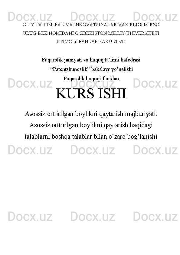 OLIY TA’LIM, FAN VA INNOVATSIYALAR VAZIRLIGI MIRZO
ULUG’BEK NOMIDANI O’ZBEKISTON MILLIY UNIVERSITETI
IJTIMOIY FANLAR FAKULTETI
Fuqarolik jamiyati va huquq ta’limi kafedrasi
 “Patentshunoslik” bakalavr yo’nalishi
Fuqarolik huquqi fanidan
KURS ISHI
Asossiz orttirilgan boylikni qaytarish majburiyati.
Asossiz orttirilgan boylikni qaytarish haqidagi
talablarni boshqa talablar bilan o’zaro bog’lanishi
