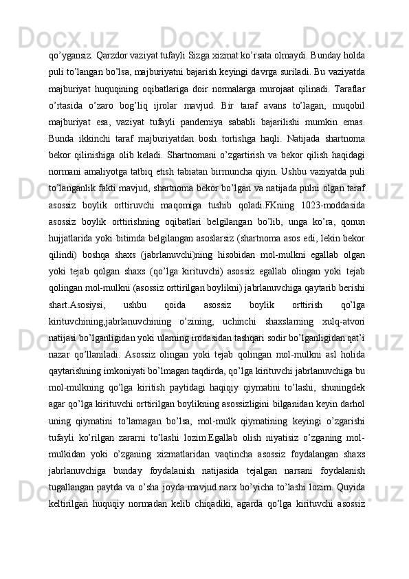 qo’ygansiz. Qarzdor vaziyat tufayli Sizga xizmat ko’rsata olmaydi. Bunday holda
puli to’langan bo’lsa, majburiyatni bajarish keyingi davrga suriladi. Bu vaziyatda
majburiyat   huquqining   oqibatlariga   doir   normalarga   murojaat   qilinadi.   Taraflar
o’rtasida   o’zaro   bog’liq   ijrolar   mavjud.   Bir   taraf   avans   to’lagan,   muqobil
majburiyat   esa,   vaziyat   tufayli   pandemiya   sababli   bajarilishi   mumkin   emas.
Bunda   ikkinchi   taraf   majburiyatdan   bosh   tortishga   haqli.   Natijada   shartnoma
bekor   qilinishiga   olib   keladi.   Shartnomani   o’zgartirish   va   bekor   qilish   haqidagi
normani  amaliyotga   tatbiq  etish   tabiatan  birmuncha  qiyin.  Ushbu  vaziyatda   puli
to’langanlik fakti mavjud, shartnoma bekor bo’lgan va natijada pulni olgan taraf
asossiz   boylik   orttiruvchi   maqomiga   tushib   qoladi.FKning   1023-moddasida
asossiz   boylik   orttirishning   oqibatlari   belgilangan   bo’lib,   unga   ko’ra,   qonun
hujjatlarida yoki bitimda belgilangan asoslarsiz (shartnoma asos edi, lekin bekor
qilindi)   boshqa   shaxs   (jabrlanuvchi)ning   hisobidan   mol-mulkni   egallab   olgan
yoki   tejab   qolgan   shaxs   (qo’lga   kirituvchi)   asossiz   egallab   olingan   yoki   tejab
qolingan mol-mulkni (asossiz orttirilgan boylikni) jabrlanuvchiga qaytarib berishi
shart.Asosiysi,   ushbu   qoida   asossiz   boylik   orttirish   qo’lga
kirituvchining,jabrlanuvchining   o’zining,   uchinchi   shaxslarning   xulq-atvori
natijasi bo’lganligidan yoki ularning irodasidan tashqari sodir bo’lganligidan qat’i
nazar   qo’llaniladi.   Asossiz   olingan   yoki   tejab   qolingan   mol-mulkni   asl   holida
qaytarishning imkoniyati bo’lmagan taqdirda, qo’lga kirituvchi jabrlanuvchiga bu
mol-mulkning   qo’lga   kiritish   paytidagi   haqiqiy   qiymatini   to’lashi,   shuningdek
agar qo’lga kirituvchi orttirilgan boylikning asossizligini bilganidan keyin darhol
uning   qiymatini   to’lamagan   bo’lsa,   mol-mulk   qiymatining   keyingi   o’zgarishi
tufayli   ko’rilgan   zararni   to’lashi   lozim.Egallab   olish   niyatisiz   o’zganing   mol-
mulkidan   yoki   o’zganing   xizmatlaridan   vaqtincha   asossiz   foydalangan   shaxs
jabrlanuvchiga   bunday   foydalanish   natijasida   tejalgan   narsani   foydalanish
tugallangan paytda va o’sha  joyda mavjud narx bo’yicha to’lashi  lozim. Quyida
keltirilgan   huquqiy   normadan   kelib   chiqadiki,   agarda   qo’lga   kirituvchi   asossiz