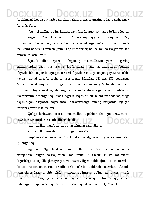 boylikni asl holida qaytarib bera olmas ekan, uning qiymatini to’lab berishi kerak
bo’ladi. Ya’ni:
–bu mol-mulkni qo’lga kiritish paytidagi haqiqiy qiymatini to’lashi lozim;
–agar   qo’lga   kirituvchi   mol-mulkning   qiymatini   vaqtida   to’lay
olmaydigan   bo’lsa,   keyinchalik   bir   necha   sabablarga   ko’ra(bozorda   bu   mol-
mulkning narxining tushishi,pulning qadrsizlanishi) bo’ladigan bo’lsa,yetkazilgan
zararni to’lashi lozim.
Egallab   olish   niyatisiz   o’zganing   mol-mulkidan   yoki   o’zganing
xizmatlaridan   vaqtincha   asossiz   foydalangan   shaxs   jabrlanuvchiga   bunday
foydalanish   natijasida   tejalgan   narsani   foydalanish   tugallangan   paytda   va   o’sha
joyda   mavjud   narx   bo’yicha   to’lashi   lozim.   Masalan,   FKning   881-moddasiga
ko’ra   omonat   saqlovchi   o’ziga   topshirilgan   ashyodan   yuk   topshiruvchining
roziligisiz   foydalanishga,   shuningdek,   uchinchi   shaxslarga   undan   foydalanish
imkoniyatini berishga haqli emas. Agarda saqlovchi bunga zid ravishda saqlashga
topshirilgan   ashyodan   foydalansa,   jabrlanuvchiga   buning   natijasida   tejalgan
narsani qaytarishga majbur.
Qo’lga   kirituvchi   asossiz   mol-mulkni   topshirar   ekan   jabrlanuvchidan
quyidagi daromadlarni talab qilishga haqli:
–mol-mulkni saqlab turish uchun qilingan xarajatlarni;
–mol-mulkni asrash uchun qilingan xarajatlarni;
Faqatgina shuni nazarda tutish kerakki, faqatgina zaruriy xarajatlarni talab
qilishga haqli.
Agarda   qo’lga   kirituvchi   mol-mulkni   yaxshilash   uchun   qandaydir
xarajatlarni   qilgan   bo’lsa,   ushbu   mol-mulkni   bus-butunligi   va   vazifalarni
bajarishga   to’sqinlik   qilmaydigan   va   buzmaydigan   holda   ajratib   olish   mumkin
bo’lsa,   yaxshilanishlarni   ajratib   olib,   o’zida   qoldirish   mumkin.   Agarda
yaxshilanishlarni   ajratib   olish   mumkin   bo’lmasa,   qo’lga   kirituvchi   insofli
egallovchi   bo’lsa,   yaxshilanishlar   qiymatini   (biroq   mol-mulk   qiymatidan
oshmagan   hajmlarda)   qoplanishini   talab   qilishga   haqli.   Qo’lga   kirituvchi
