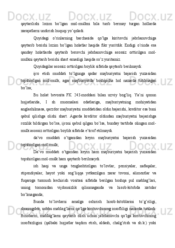 qaytarilishi   lozim   bo’lgan   mol-mulkni   bila   turib   bermay   turgan   hollarda
xarajatlarni undirish huquqi yo’qoladi.
Quyidagi   o’rinlarning   barchasida   qo’lga   kirituvchi   jabrlanuvchiga
qaytarib   berishi   lozim   bo’lgan   holatlar   haqida   fikr   yuritdik.   Endigi   o’rinda   esa
qanday   holatlarda   qaytarib   beruvchi   jabrlanuvchiga   asossiz   orttirilgan   mol-
mulkni qaytarib berishi shart emasligi haqida so’z yuritamiz.
Quyidagilar asossiz orttirilgan boylik sifatida qaytarib berilmaydi: 
ijro   etish   muddati   to’lgunga   qadar   majburiyatni   bajarish   yuzasidan
topshirilgan   mol-mulk,   agar   majburiyatda   boshqacha   hol   nazarda   tutilmagan
bo’lsa; 
Bu   holat   bevosita   FK   243-moddasi   bilan   uzviy   bog’liq.   Ya’ni   qonun
hujjatlarida,   I   sh   muomalasi   odatlariga,   majburiyatning   mohiyatidan
anglashilmasa, qarzdor majburiyatni muddatidan oldin bajarishi, kreditor esa buni
qabul   qilishga   olishi   shart.   Agarda   kreditor   oldindan   majburiyatni   bajarishga
rozilik bildirgan bo’lsa,  ijroni  qabul  qilgan bo’lsa,  bunday tartibda olingan mol-
mulk asossiz orttirilgan boylik sifatida e’tirof etilmaydi.
da’vo   muddati   o’tganidan   keyin   majburiyatni   bajarish   yuzasidan
topshirilgan mol-mulk; 
Da’vo   muddati   o’tgandan   keyin   ham   majburiyatni   bajarish   yuzasidan
topshirilgan mol-mulk ham qaytarib berilmaydi.
ish   haqi   va   unga   tenglashtirilgan   to’lovlar,   pensiyalar,   nafaqalar,
stipendiyalar,   hayot   yoki   sog’liqqa   yetkazilgan   zarar   tovoni,   alimentlar   va
fuqaroga   turmush   kechirish   vositasi   sifatida   berilgan   boshqa   pul   mablag’lari,
uning   tomonidan   vijdonsizlik   qilinmaganda   va   hisob-kitobda   xatolar
bo’lmaganda; 
Bunda   to’lovlarni   amalga   oshirish   hisob-kitoblarini   to’g’riligi,
shuningdek, ushbu mablag’larni qo’lga kirituvchining insofliligi nazarda tutiladi.
Binobarin,   mablag’larni   qaytarib   olish   uchun   jabrlanuvchi   qo’lga   kirituvchining
insofsizligini   (qalbaki   hujjatlar   taqdim   etish,   aldash,   chalg’itish   va   sh.k.)   yoki 