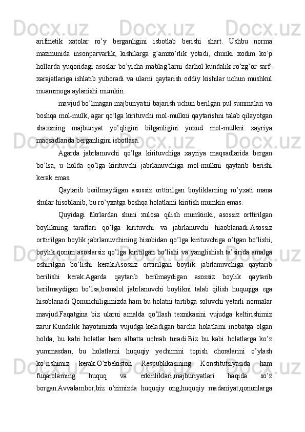 arifmetik   xatolar   ro’y   berganligini   isbotlab   berishi   shart.   Ushbu   norma
mazmunida   insonparvarlik,   kishilarga   g’amxo’rlik   yotadi,   chunki   xodim   ko’p
hollarda yuqoridagi  asoslar  bo’yicha mablag’larni  darhol kundalik ro’zg’or  sarf-
xarajatlariga   ishlatib   yuboradi   va   ularni   qaytarish   oddiy   kishilar   uchun   mushkul
muammoga aylanishi mumkin.
mavjud bo’lmagan majburiyatni bajarish uchun berilgan pul summalari va
boshqa mol-mulk, agar qo’lga kirituvchi mol-mulkni qaytarishni talab qilayotgan
shaxsning   majburiyat   yo’qligini   bilganligini   yoxud   mol-mulkni   xayriya
maqsadlarida berganligini isbotlasa. 
Agarda   jabrlanuvchi   qo’lga   kirituvchiga   xayriya   maqsadlarida   bergan
bo’lsa,   u   holda   qo’lga   kirituvchi   jabrlanuvchiga   mol-mulkni   qaytarib   berishi
kerak emas.
Qaytarib   berilmaydigan   asossiz   orttirilgan   boyliklarning   ro’yxati   mana
shular hisoblanib, bu ro’yxatga boshqa holatlarni kiritish mumkin emas.
Quyidagi   fikrlardan   shuni   xulosa   qilish   mumkinki,   asossiz   orttirilgan
boylikning   taraflari   qo’lga   kirituvchi   va   jabrlanuvchi   hiaoblanadi.Asossiz
orttirilgan boylik jabrlanuvchining hisobidan qo’lga kirituvchiga o’tgan bo’lishi,
boylik qonun asoslarsiz qo’lga kiritilgan bo’lishi  va yanglishish ta’sirida amalga
oshirilgan   bo’lishi   kerak.Asossiz   orttirilgan   boylik   jabrlanuvchiga   qaytarib
berilishi   kerak.Agarda   qaytarib   berilmaydigan   asossiz   boylik   qaytarib
berilmaydigan   bo’lsa,bemalol   jabrlanuvchi   boylikni   talab   qilish   huquqiga   ega
hisoblanadi.Qonunchiligimizda ham bu holatni tartibga soluvchi yetarli normalar
mavjud.Faqatgina   biz   ularni   amalda   qo’llash   texnikasini   vujudga   keltirishimiz
zarur.Kundalik   hayotimizda   vujudga   keladigan   barcha   holatlarni   inobatga   olgan
holda,   bu   kabi   holatlar   ham   albatta   uchrab   turadi.Biz   bu   kabi   holatlarga   ko’z
yummasdan,   bu   holatlarni   huquqiy   yechimini   topish   choralarini   o’ylash
ko’rishimiz   kerak.O’zbekiston   Respublikasining   Konstitutsiyasida   ham
fuqarolarning   huquq   va   erkinliklari,majburiyatlari   haqida   so’z
borgan.Avvalambor,biz   o’zimizda   huquqiy   ong,huquqiy   madaniyat,qonunlarga 