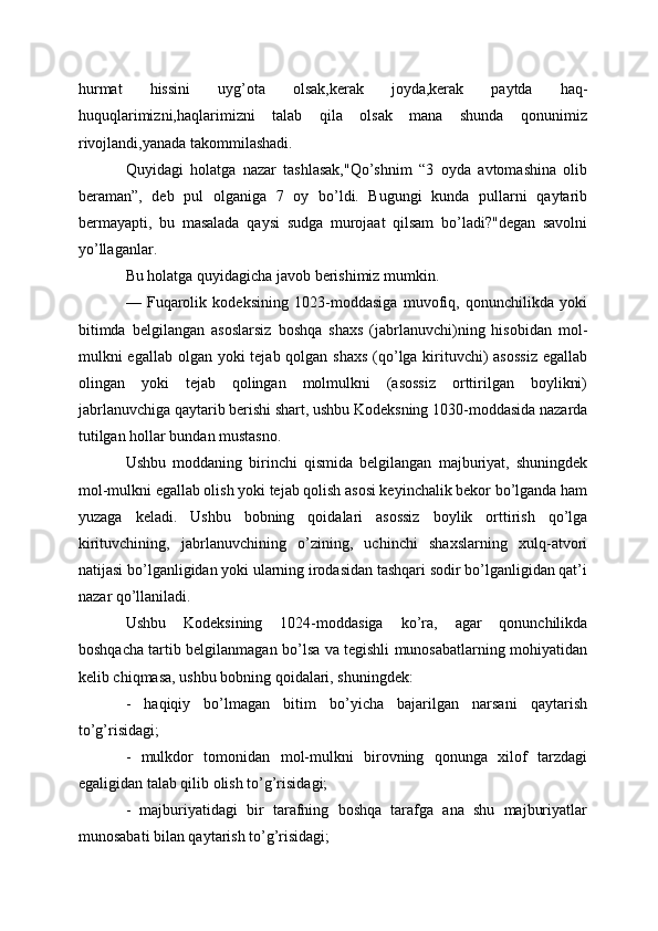 hurmat   hissini   uyg’ota   olsak,kerak   joyda,kerak   paytda   haq-
huquqlarimizni,haqlarimizni   talab   qila   olsak   mana   shunda   qonunimiz
rivojlandi,yanada takommilashadi.
Quyidagi   holatga   nazar   tashlasak,"Qo’shnim   “3   oyda   avtomashina   olib
beraman”,   deb   pul   olganiga   7   oy   bo’ldi.   Bugungi   kunda   pullarni   qaytarib
bermayapti,   bu   masalada   qaysi   sudga   murojaat   qilsam   bo’ladi?"degan   savolni
yo’llaganlar.
Bu holatga quyidagicha javob berishimiz mumkin.
—   Fuqarolik   kodeksining   1023-moddasiga   muvofiq,   qonunchilikda   yoki
bitimda   belgilangan   asoslarsiz   boshqa   shaxs   (jabrlanuvchi)ning   hisobidan   mol-
mulkni egallab olgan yoki  tejab qolgan shaxs  (qo’lga kirituvchi) asossiz  egallab
olingan   yoki   tejab   qolingan   molmulkni   (asossiz   orttirilgan   boylikni)
jabrlanuvchiga qaytarib berishi shart, ushbu Kodeksning 1030-moddasida nazarda
tutilgan hollar bundan mustasno.
Ushbu   moddaning   birinchi   qismida   belgilangan   majburiyat,   shuningdek
mol-mulkni egallab olish yoki tejab qolish asosi keyinchalik bekor bo’lganda ham
yuzaga   keladi.   Ushbu   bobning   qoidalari   asossiz   boylik   orttirish   qo’lga
kirituvchining,   jabrlanuvchining   o’zining,   uchinchi   shaxslarning   xulq-atvori
natijasi bo’lganligidan yoki ularning irodasidan tashqari sodir bo’lganligidan qat’i
nazar qo’llaniladi.
Ushbu   Kodeksining   1024-moddasiga   ko’ra,   agar   qonunchilikda
boshqacha tartib belgilanmagan bo’lsa va tegishli munosabatlarning mohiyatidan
kelib chiqmasa, ushbu bobning qoidalari, shuningdek:
-   haqiqiy   bo’lmagan   bitim   bo’yicha   bajarilgan   narsani   qaytarish
to’g’risidagi;
-   mulkdor   tomonidan   mol-mulkni   birovning   qonunga   xilof   tarzdagi
egaligidan talab qilib olish to’g’risidagi;
-   majburiyatidagi   bir   tarafning   boshqa   tarafga   ana   shu   majburiyatlar
munosabati bilan qaytarish to’g’risidagi;