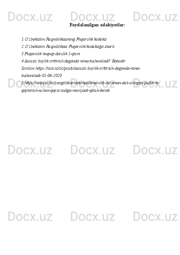 Foydalanilgan adabiyotlar:
1.O’zbekiston Respublikasining Fuqarolik kodeksi
2.O’zbekiston Respublikasi Fuqarolik kodeksiga sharh
3.Fuqarolik huquqi darslik 2-qism
4.Asossiz boylik orttirish deganda nima tushuniladi? Bahodir 
Isroilov.https://uza.uz/oz/posts/asossiz-boylik-orttirish-deganda-nima-
tushuniladi-01-06-2020
5.https://aniq.uz/uz/yangiliklar/avtomashina-olib-beraman-deb-olingan-pullarni-
qaytarish-uchun-qaysi-sudga-murojaat-qilish-kerak 