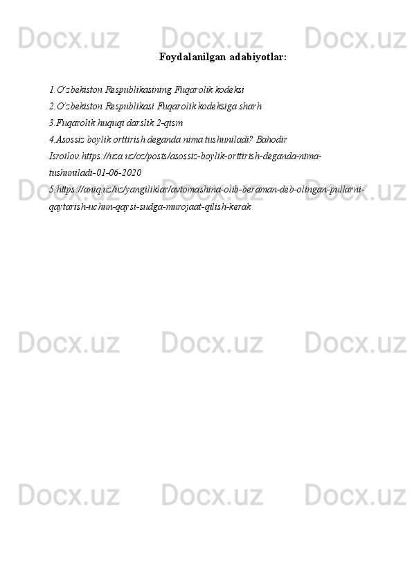 Foydalanilgan adabiyotlar:
1.O’zbekiston Respublikasining Fuqarolik kodeksi
2.O’zbekiston Respublikasi Fuqarolik kodeksiga sharh
3.Fuqarolik huquqi darslik 2-qism
4.Asossiz boylik orttirish deganda nima tushuniladi? Bahodir 
Isroilov.https://uza.uz/oz/posts/asossiz-boylik-orttirish-deganda-nima-
tushuniladi-01-06-2020
5.https://aniq.uz/uz/yangiliklar/avtomashina-olib-beraman-deb-olingan-pullarni-
qaytarish-uchun-qaysi-sudga-murojaat-qilish-kerak