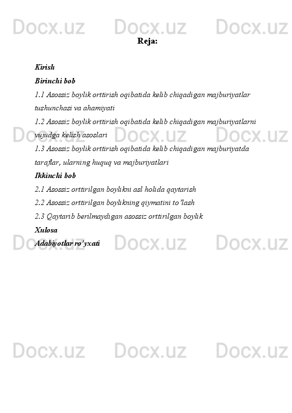 Reja:
Kirish
Birinchi bob
1.1 Asossiz boylik orttirish oqibatida kelib chiqadigan majburiyatlar 
tushunchasi va ahamiyati
1.2 Asossiz boylik orttirish oqibatida kelib chiqadigan majburiyatlarni 
vujudga kelish asoslari
1.3 Asossiz boylik orttirish oqibatida kelib chiqadigan majburiyatda 
taraflar, ularning huquq va majburiyatlari
Ikkinchi bob
2.1 Asossiz orttirilgan boylikni asl holida qaytarish
2.2 Asossiz orttirilgan boylikning qiymatini to’lash
2.3 Qaytarib berilmaydigan asossiz orttirilgan boylik
Xulosa
Adabiyotlar ro’yxati 