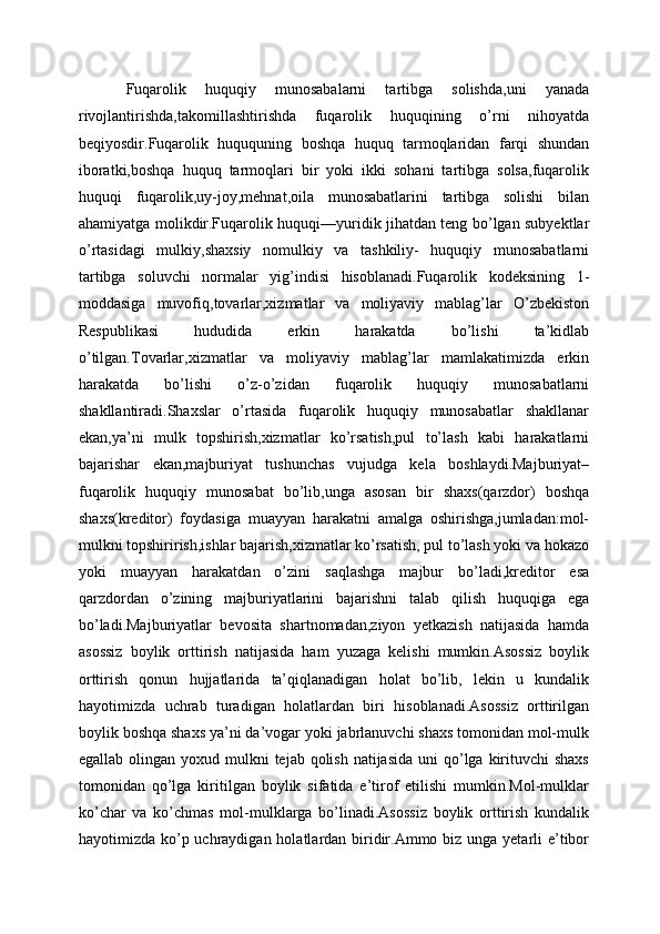 Fuqarolik   huquqiy   munosabalarni   tartibga   solishda,uni   yanada
rivojlantirishda,takomillashtirishda   fuqarolik   huquqining   o’rni   nihoyatda
beqiyosdir.Fuqarolik   huququning   boshqa   huquq   tarmoqlaridan   farqi   shundan
iboratki,boshqa   huquq   tarmoqlari   bir   yoki   ikki   sohani   tartibga   solsa,fuqarolik
huquqi   fuqarolik,uy-joy,mehnat,oila   munosabatlarini   tartibga   solishi   bilan
ahamiyatga molikdir.Fuqarolik huquqi—yuridik jihatdan teng bo’lgan subyektlar
o’rtasidagi   mulkiy,shaxsiy   nomulkiy   va   tashkiliy-   huquqiy   munosabatlarni
tartibga   soluvchi   normalar   yig’indisi   hisoblanadi.Fuqarolik   kodeksining   1-
moddasiga   muvofiq,tovarlar,xizmatlar   va   moliyaviy   mablag’lar   O’zbekiston
Respublikasi   hududida   erkin   harakatda   bo’lishi   ta’kidlab
o’tilgan.Tovarlar,xizmatlar   va   moliyaviy   mablag’lar   mamlakatimizda   erkin
harakatda   bo’lishi   o’z-o’zidan   fuqarolik   huquqiy   munosabatlarni
shakllantiradi.Shaxslar   o’rtasida   fuqarolik   huquqiy   munosabatlar   shakllanar
ekan,ya’ni   mulk   topshirish,xizmatlar   ko’rsatish,pul   to’lash   kabi   harakatlarni
bajarishar   ekan,majburiyat   tushunchas   vujudga   kela   boshlaydi.Majburiyat–
fuqarolik   huquqiy   munosabat   bo’lib,unga   asosan   bir   shaxs(qarzdor)   boshqa
shaxs(kreditor)   foydasiga   muayyan   harakatni   amalga   oshirishga,jumladan:mol-
mulkni topshirirish,ishlar bajarish,xizmatlar ko’rsatish, pul to’lash yoki va hokazo
yoki   muayyan   harakatdan   o’zini   saqlashga   majbur   bo’ladi,kreditor   esa
qarzdordan   o’zining   majburiyatlarini   bajarishni   talab   qilish   huquqiga   ega
bo’ladi.Majburiyatlar   bevosita   shartnomadan,ziyon   yetkazish   natijasida   hamda
asossiz   boylik   orttirish   natijasida   ham   yuzaga   kelishi   mumkin.Asossiz   boylik
orttirish   qonun   hujjatlarida   ta’qiqlanadigan   holat   bo’lib,   lekin   u   kundalik
hayotimizda   uchrab   turadigan   holatlardan   biri   hisoblanadi.Asossiz   orttirilgan
boylik boshqa shaxs ya’ni da’vogar yoki jabrlanuvchi shaxs tomonidan mol-mulk
egallab olingan yoxud mulkni  tejab qolish natijasida  uni  qo’lga  kirituvchi  shaxs
tomonidan   qo’lga   kiritilgan   boylik   sifatida   e’tirof   etilishi   mumkin.Mol-mulklar
ko’char   va   ko’chmas   mol-mulklarga   bo’linadi.Asossiz   boylik   orttirish   kundalik
hayotimizda ko’p uchraydigan holatlardan biridir.Ammo biz unga yetarli e’tibor 