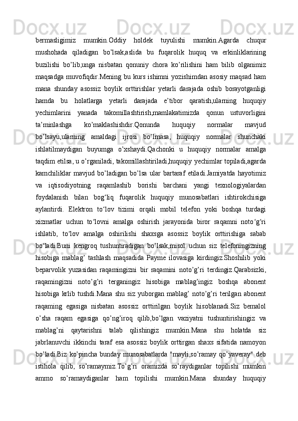 bermasligimiz   mumkin.Oddiy   holdek   tuyulishi   mumkin.Agarda   chuqur
mushohada   qiladigan   bo’lsak,aslida   bu   fuqarolik   huquq   va   erkinliklarining
buzilishi   bo’lib,unga   nisbatan   qonuniy   chora   ko’rilishini   ham   bilib   olganimiz
maqsadga   muvofiqdir.Mening   bu   kurs   ishimni   yozishimdan   asosiy   maqsad   ham
mana   shunday   asossiz   boylik   orttirishlar   yetarli   darajada   oshib   borayotganligi
hamda   bu   holatlarga   yetarli   darajada   e’tibor   qaratish,ularning   huquqiy
yechimlarini   yanada   takomillashtirish,mamlakatimizda   qonun   ustuvorligini
ta’minlashga   ko’maklashishdir.Qonunda   huquqiy   normalar   mavjud
bo’lsayu,ularning   amaldagi   ijrosi   bo’lmasa,   huquqiy   normalar   shunchaki
ishlatilmaydigan   buyumga   o’xshaydi.Qachonki   u   huquqiy   normalar   amalga
taqdim etilsa, u o’rganiladi, takomillashtiriladi,huquqiy yechimlar topiladi,agarda
kamchiliklar   mavjud   bo’ladigan   bo’lsa   ular   bartaraf   etiladi.Jamiyatda   hayotimiz
va   iqtisodiyotning   raqamlashib   borishi   barchani   yangi   texnologiyalardan
foydalanish   bilan   bog liq   fuqarolik   huquqiy   munosabatlari   ishtirokchisigaʻ
aylantirdi.   Elektron   to lov   tizimi   orqali   mobil   telefon   yoki   boshqa   turdagi
ʻ
xizmatlar   uchun   to lovni   amalga   oshirish   jarayonida   biror   raqamni   noto g ri	
ʻ ʻ ʻ
ishlatib,   to lov   amalga   oshirilishi   shaxsga   asossiz   boylik   orttirishiga   sabab	
ʻ
bo ladi.Buni   kengroq   tushuntiradigan   bo’lsak,misol   uchun   siz   telefoningizning	
ʻ
hisobiga   mablag’   tashlash   maqsadida   Payme   ilovasiga   kirdingiz.Shoshilib   yoki
beparvolik   yuzasidan   raqamingizni   bir   raqamini   noto’g’ri   terdingiz.Qarabsizki,
raqamingizni   noto’g’ri   terganingiz   hisobiga   mablag’ingiz   boshqa   abonent
hisobiga   krlib   tushdi.Mana   shu   siz   yuborgan   mablag’   noto’g’ri   terilgan   abonent
raqaming   egasiga   nisbatan   asossiz   orttirilgan   boylik   hisoblanadi.Siz   bemalol
o’sha   raqam   egasiga   qo’ng’iroq   qilib,bo’lgan   vaziyatni   tushuntirishingiz   va
mablag’ni   qaytarishni   talab   qilishingiz   mumkin.Mana   shu   holatda   siz
jabrlanuvchi   ikkinchi   taraf   esa   asossiz   boylik   orttirgan   shaxs   sifatida   namoyon
bo’ladi.Biz   ko’pincha   bunday  munosabatlarda  "mayli,so’ramay  qo’yaveray"  deb
istihola   qilib,   so’ramaymiz.To’g’ri   oramizda   so’raydiganlar   topilishi   mumkin
ammo   so’ramaydiganlar   ham   topilishi   mumkin.Mana   shunday   huquqiy 