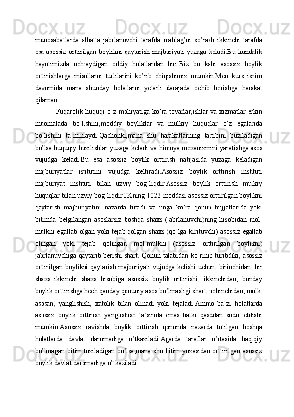 munosabatlarda   albatta   jabrlanuvchi   tarafda   mablag’ni   so’rash   ikkinchi   tarafda
esa   asossiz   orttirilgan   boylikni   qaytarish   majburiyati   yuzaga   keladi.Bu   kundalik
hayotimizda   uchraydigan   oddiy   holatlardan   biri.Biz   bu   kabi   asossiz   boylik
orttirishlarga   misollarni   turlilarini   ko’rib   chiqishimiz   mumkin.Men   kurs   ishim
davomida   mana   shunday   holatlarni   yetarli   darajada   ochib   berishga   harakat
qilaman.
Fuqarolik   huquqi   o’z   mohiyatiga   ko’ra   tovarlar,ishlar   va   xizmatlar   erkin
muomalada   bo’lishini,moddiy   boyliklar   va   mulkiy   huquqlar   o’z   egalarida
bo’lishini   ta’minlaydi.Qachonki,mana   shu   harakatlarning   tartibini   buziladigan
bo’lsa,huquqiy buzilishlar yuzaga keladi va himoya mexanizmini yaratishga asos
vujudga   keladi.Bu   esa   asossiz   boylik   orttirish   natijasida   yuzaga   keladigan
majburiyatlar   istitutini   vujudga   keltiradi.Asossiz   boylik   orttirish   instituti
majburiyat   instituti   bilan   uzviy   bog’liqdir.Asossiz   boylik   orttirish   mulkiy
huquqlar bilan uzviy bog’liqdir.FKning 1023-moddasi asossiz orttirilgan boylikni
qaytarish   majburiyatini   nazarda   tutadi   va   unga   ko’ra   qonun   hujjatlarida   yoki
bitimda   bеlgilangan   asoslarsiz   boshqa   shaxs   (jabrlanuvchi)ning   hisobidan   mol-
mulkni egallab olgan yoki  tеjab qolgan shaxs  (qo’lga kirituvchi) asossiz  egallab
olingan   yoki   tеjab   qolingan   mol-mulkni   (asossiz   orttirilgan   boylikni)
jabrlanuvchiga qaytarib bеrishi shart. Qonun talabidan ko’rinib turibdiki, asossiz
orttirilgan boylikni  qaytarish  majburiyati  vujudga kеlishi  uchun, birinchidan,  bir
shaxs   ikkinchi   shaxs   hisobiga   asossiz   boylik   orttirishi,   ikkinchidan,   bunday
boylik orttirishga hеch qanday qonuniy asos bo’lmasligi shart, uchinchidan, mulk,
asosan,   yanglishish,   xatolik   bilan   olinadi   yoki   tejaladi.Ammo   ba’zi   holatlarda
asossiz   boylik   orttirish   yanglishish   ta’sirida   emas   balki   qasddan   sodir   etilishi
mumkin.Asossiz   ravishda   boylik   orttirish   qonunda   nazarda   tutilgan   boshqa
holatlarda   davlat   daromadiga   o’tkaziladi.Agarda   taraflar   o’rtasida   haqiqiy
bo’lmagan   bitim  tuziladigan  bo’lsa,mana   shu  bitim   yuzasidan   orttirilgan  asossiz
boylik davlat daromadiga o’tkaziladi. 