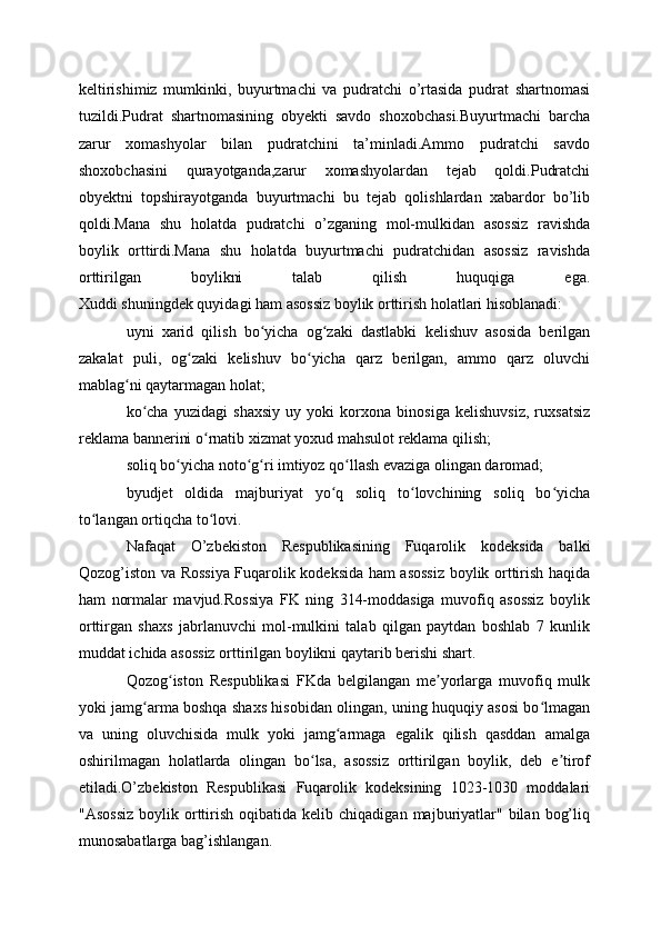 keltirishimiz   mumkinki,   buyurtmachi   va   pudratchi   o’rtasida   pudrat   shartnomasi
tuzildi.Pudrat   shartnomasining   obyekti   savdo   shoxobchasi.Buyurtmachi   barcha
zarur   xomashyolar   bilan   pudratchini   ta’minladi.Ammo   pudratchi   savdo
shoxobchasini   qurayotganda,zarur   xomashyolardan   tejab   qoldi.Pudratchi
obyektni   topshirayotganda   buyurtmachi   bu   tejab   qolishlardan   xabardor   bo’lib
qoldi.Mana   shu   holatda   pudratchi   o’zganing   mol-mulkidan   asossiz   ravishda
boylik   orttirdi.Mana   shu   holatda   buyurtmachi   pudratchidan   asossiz   ravishda
orttirilgan   boylikni   talab   qilish   huquqiga   ega.
Xuddi shuningdek quyidagi ham asossiz boylik orttirish holatlari hisoblanadi: 
uyni   xarid   qilish   bo yicha   og zaki   dastlabki   kelishuv   asosida   berilganʻ ʻ
zakalat   puli,   og zaki   kelishuv   bo yicha   qarz   berilgan,   ammo   qarz   oluvchi	
ʻ ʻ
mablag ni qaytarmagan holat;	
ʻ
ko cha   yuzidagi   shaxsiy   uy   yoki   korxona   binosiga   kelishuvsiz,   ruxsatsiz	
ʻ
reklama bannerini o rnatib xizmat yoxud mahsulot reklama qilish; 	
ʻ
soliq bo yicha noto g ri imtiyoz qo llash evaziga olingan daromad;	
ʻ ʻ ʻ ʻ
byudjet   oldida   majburiyat   yo q   soliq   to lovchining   soliq   bo yicha	
ʻ ʻ ʻ
to langan ortiqcha to lovi.	
ʻ ʻ
Nafaqat   O’zbekiston   Respublikasining   Fuqarolik   kodeksida   balki
Qozog’iston va Rossiya Fuqarolik kodeksida ham asossiz boylik orttirish haqida
ham   normalar   mavjud.Rossiya   FK   ning   314-moddasiga   muvofiq   asossiz   boylik
orttirgan   shaxs   jabrlanuvchi   mol-mulkini   talab   qilgan   paytdan   boshlab   7   kunlik
muddat ichida asossiz orttirilgan boylikni qaytarib berishi shart.
Qozog iston   Respublikasi   FKda   belgilangan   me yorlarga   muvofiq   mulk	
ʻ ʼ
yoki jamg arma boshqa shaxs hisobidan olingan, uning huquqiy asosi bo lmagan	
ʻ ʻ
va   uning   oluvchisida   mulk   yoki   jamg armaga   egalik   qilish   qasddan   amalga	
ʻ
oshirilmagan   holatlarda   olingan   bo lsa,   asossiz   orttirilgan   boylik,   deb   e tirof	
ʻ ʼ
etiladi.O’zbekiston   Respublikasi   Fuqarolik   kodeksining   1023-1030   moddalari
"Asossiz   boylik  orttirish   oqibatida  kelib  chiqadigan  majburiyatlar"   bilan   bog’liq
munosabatlarga bag’ishlangan. 