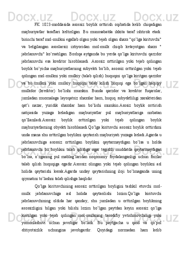 FK   1023-moddasida   asossiz   boylik   orttirish   oqibatida   kelib   chiqadigan
majburiyatlar   taraflari   keltirilgan.   Bu   munosabatda   ikkita   taraf   ishtirok   etadi:
birinchi taraf mol-mulkni egallab olgan yoki tejab olgan shaxs "qo’lga kirituvchi"
va   belgilangan   asoslarsiz   ixtiyoridan   mol-mulk   chiqib   ketayotgan   shaxs   "
jabrlanuvchi"   ko’rsatilgan.   Boshqa   aytganda   bu   yerda   qo’lga   kirituvchi   qarzdor
jabrlanuvchi   esa   kreditor   hisoblanadi.   Asossiz   orttirilgan   yoki   tеjab   qolingan
boylik   bo’yicha   majburiyatlarning   subyekti   bo’lib,   asossiz   orttirilgan   yoki   tеjab
qolingan mol-mulkni yoki mulkiy (talab qilish) huquqini qo’lga kiritgan qarzdor
va   bu   mulkni   yoki   mulkiy   huquqni   talab   kilish   huquqi   ega   bo’lgan   haqiqiy
mulkdor   (krеditor)   bo’lishi   mumkin.   Bunda   qarzdor   va   krеditor   fuqarolar,
jumladan   muomalaga   layoqatsiz   shaxslar   ham,   huquq   subyektliligi   xaraktеridan
qat’i   nazar,   yuridik   shaxslar   ham   bo’lishi   mumkin.Asosiz   boylik   orrtirish
natijasida   yuzaga   keladigan   majburiyatlar   pul   majburiyatlariga   nisbatan
qo’llaniladi.Asossiz   boylik   orttirilgan   yoki   tejab   qolingan   boylik
majburiyatlarning obyekti hisoblanadi.Qo’lga kirituvchi asossiz boylik orttirdimi
unda mana shu orttirilgan boylikni qaytarish majburiyati yuzaga keladi.Agarda u
jabrlanuvchiga   asossiz   orttirilgan   boylikni   qaytarmaydigan   bo’lsa   u   holda
jabrlanuvchi   bu   boylikni   talab   qilishga   agar   tegishli   muddatda   qaytarmaydigan
bo’lsa,   o’zganing   pul   mablag’laridan   noqonuniy   foydalanganligi   uchun   foizlar
talab   qilish   huquqiga   egadir.Asossiz   olingan   yoki   tejab   qolingan   boylikni   asl
holida   qaytarishi   kerak.Agarda   unday   qaytarishning   iloji   bo’lmaganda   uning
qiymatini to’lashni talab qilishga haqlidir.
Qo’lga   kirituvchining   asossiz   orttirilgan   boyligini   tashkil   etuvchi   mol-
mulk   jabrlanuvchiga   asl   holida   qaytarilishi   lozim.Qo’lga   kirituvchi
jabrlanuvchining   oldida   har   qanday,   shu   jumladan   u   orttirilgan   boylikning
asossizligini   bilgan   yoki   bilishi   lozim   bo’lgan   paytdan   keyin   asossiz   qo’lga
kiritilgan   yoki   tejab   qolingan   mol-mulkning   tasodifiy   yetishmovchiligi   yoki
yomonlashuvi   uchun   javobgar   bo’ladi.   Bu   paytgacha   u   qasd   va   qo’pol
ehtiyotsizlik   uchungina   javobgardir.   Quyidagi   normadan   ham   kelib