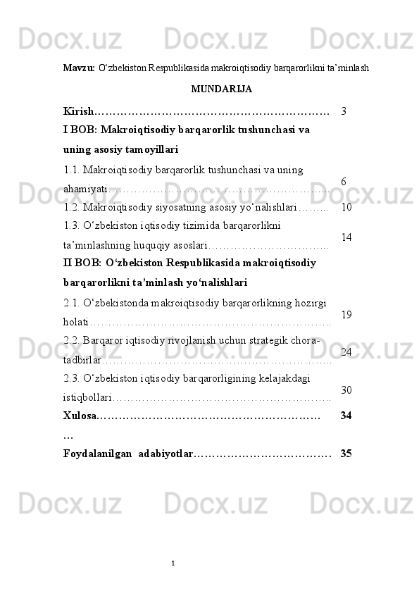 1Mavzu:  O‘zbekiston Respublikasida makroiqtisodiy barqarorlikni ta’minlash
MUNDARIJA
Kirish ……………………………………………………… 3
I BOB: Makroiqtisodiy barqarorlik tushunchasi va 
uning asosiy tamoyillari
1.1. Makroiqtisodiy barqarorlik tushunchasi va uning 
ahamiyati …………………………………………………... 6
1.2. Makroiqtisodiy siyosatning asosiy yo‘nalishlari ……... 10
1.3. O‘zbekiston iqtisodiy tizimida barqarorlikni 
ta’minlashning huquqiy asoslari …………………………... 14
II BOB: O‘zbekiston Respublikasida makroiqtisodiy 
barqarorlikni ta’minlash yo‘nalishlari
2.1. O‘zbekistonda makroiqtisodiy barqarorlikning hozirgi 
holati ……………………………………………………….. 19
2.2. Barqaror iqtisodiy rivojlanish uchun strategik chora-
tadbirlar …………………………………………………….. 24
2.3. O‘zbekiston iqtisodiy barqarorligining kelajakdagi 
istiqbollari ………………………………………………….. 30
Xulosa……………………………………………………
… 34
Foydalanilgan  adabiyotlar………………………………. 35 