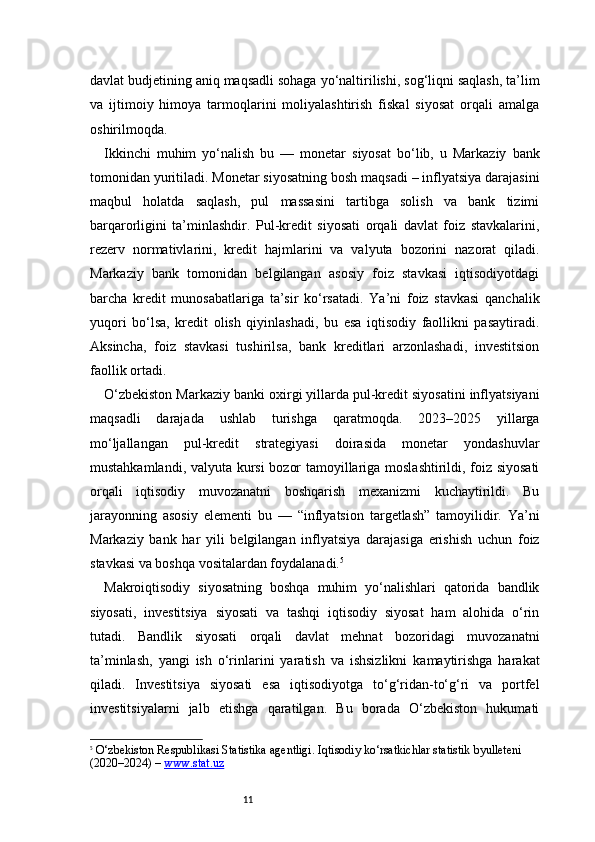 11davlat budjetining aniq maqsadli sohaga yo‘naltirilishi, sog‘liqni saqlash, ta’lim
va   ijtimoiy   himoya   tarmoqlarini   moliyalashtirish   fiskal   siyosat   orqali   amalga
oshirilmoqda.
Ikkinchi   muhim   yo‘nalish   bu   —   monetar   siyosat   bo‘lib,   u   Markaziy   bank
tomonidan yuritiladi. Monetar siyosatning bosh maqsadi – inflyatsiya darajasini
maqbul   holatda   saqlash,   pul   massasini   tartibga   solish   va   bank   tizimi
barqarorligini   ta’minlashdir.   Pul-kredit   siyosati   orqali   davlat   foiz   stavkalarini,
rezerv   normativlarini,   kredit   hajmlarini   va   valyuta   bozorini   nazorat   qiladi.
Markaziy   bank   tomonidan   belgilangan   asosiy   foiz   stavkasi   iqtisodiyotdagi
barcha   kredit   munosabatlariga   ta’sir   ko‘rsatadi.   Ya’ni   foiz   stavkasi   qanchalik
yuqori   bo‘lsa,   kredit   olish   qiyinlashadi,   bu   esa   iqtisodiy   faollikni   pasaytiradi.
Aksincha,   foiz   stavkasi   tushirilsa,   bank   kreditlari   arzonlashadi,   investitsion
faollik ortadi.
O‘zbekiston Markaziy banki oxirgi yillarda pul-kredit siyosatini inflyatsiyani
maqsadli   darajada   ushlab   turishga   qaratmoqda.   2023–2025   yillarga
mo‘ljallangan   pul-kredit   strategiyasi   doirasida   monetar   yondashuvlar
mustahkamlandi, valyuta kursi  bozor tamoyillariga moslashtirildi, foiz siyosati
orqali   iqtisodiy   muvozanatni   boshqarish   mexanizmi   kuchaytirildi.   Bu
jarayonning   asosiy   elementi   bu   —   “inflyatsion   targetlash”   tamoyilidir.   Ya’ni
Markaziy   bank   har   yili   belgilangan   inflyatsiya   darajasiga   erishish   uchun   foiz
stavkasi va boshqa vositalardan foydalanadi. 5
Makroiqtisodiy   siyosatning   boshqa   muhim   yo‘nalishlari   qatorida   bandlik
siyosati,   investitsiya   siyosati   va   tashqi   iqtisodiy   siyosat   ham   alohida   o‘rin
tutadi.   Bandlik   siyosati   orqali   davlat   mehnat   bozoridagi   muvozanatni
ta’minlash,   yangi   ish   o‘rinlarini   yaratish   va   ishsizlikni   kamaytirishga   harakat
qiladi.   Investitsiya   siyosati   esa   iqtisodiyotga   to‘g‘ridan-to‘g‘ri   va   portfel
investitsiyalarni   jalb   etishga   qaratilgan.   Bu   borada   O‘zbekiston   hukumati
5
  O‘zbekiston Respublikasi Statistika agentligi.  Iqtisodiy ko‘rsatkichlar statistik byulleteni 
(2020–2024)  –  www.stat.uz 