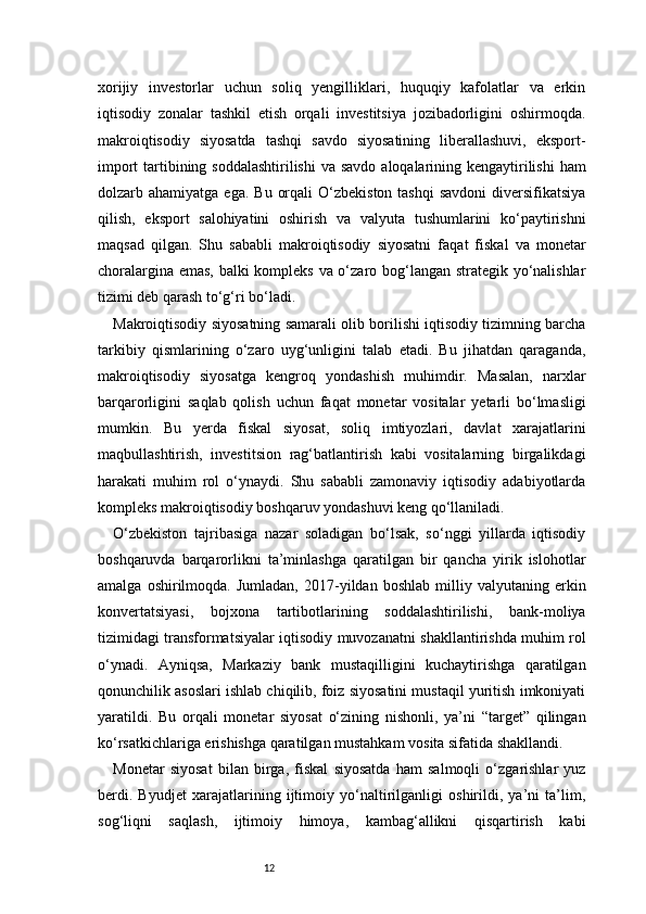 12xorijiy   investorlar   uchun   soliq   yengilliklari,   huquqiy   kafolatlar   va   erkin
iqtisodiy   zonalar   tashkil   etish   orqali   investitsiya   jozibadorligini   oshirmoqda.
makroiqtisodiy   siyosatda   tashqi   savdo   siyosatining   liberallashuvi,   eksport-
import  tartibining soddalashtirilishi  va savdo  aloqalarining kengaytirilishi  ham
dolzarb ahamiyatga  ega.  Bu  orqali   O‘zbekiston  tashqi   savdoni   diversifikatsiya
qilish,   eksport   salohiyatini   oshirish   va   valyuta   tushumlarini   ko‘paytirishni
maqsad   qilgan.   Shu   sababli   makroiqtisodiy   siyosatni   faqat   fiskal   va   monetar
choralargina emas, balki kompleks va o‘zaro bog‘langan strategik yo‘nalishlar
tizimi deb qarash to‘g‘ri bo‘ladi.
Makroiqtisodiy siyosatning samarali olib borilishi iqtisodiy tizimning barcha
tarkibiy   qismlarining   o‘zaro   uyg‘unligini   talab   etadi.   Bu   jihatdan   qaraganda,
makroiqtisodiy   siyosatga   kengroq   yondashish   muhimdir.   Masalan,   narxlar
barqarorligini   saqlab   qolish   uchun   faqat   monetar   vositalar   yetarli   bo‘lmasligi
mumkin.   Bu   yerda   fiskal   siyosat,   soliq   imtiyozlari,   davlat   xarajatlarini
maqbullashtirish,   investitsion   rag‘batlantirish   kabi   vositalarning   birgalikdagi
harakati   muhim   rol   o‘ynaydi.   Shu   sababli   zamonaviy   iqtisodiy   adabiyotlarda
kompleks makroiqtisodiy boshqaruv yondashuvi keng qo‘llaniladi.
O‘zbekiston   tajribasiga   nazar   soladigan   bo‘lsak,   so‘nggi   yillarda   iqtisodiy
boshqaruvda   barqarorlikni   ta’minlashga   qaratilgan   bir   qancha   yirik   islohotlar
amalga   oshirilmoqda.   Jumladan,   2017-yildan  boshlab   milliy  valyutaning   erkin
konvertatsiyasi,   bojxona   tartibotlarining   soddalashtirilishi,   bank-moliya
tizimidagi transformatsiyalar iqtisodiy muvozanatni shakllantirishda muhim rol
o‘ynadi.   Ayniqsa,   Markaziy   bank   mustaqilligini   kuchaytirishga   qaratilgan
qonunchilik asoslari ishlab chiqilib, foiz siyosatini mustaqil yuritish imkoniyati
yaratildi.   Bu   orqali   monetar   siyosat   o‘zining   nishonli,   ya’ni   “target”   qilingan
ko‘rsatkichlariga erishishga qaratilgan mustahkam vosita sifatida shakllandi.
Monetar   siyosat   bilan   birga,   fiskal   siyosatda   ham   salmoqli   o‘zgarishlar   yuz
berdi.   Byudjet   xarajatlarining   ijtimoiy   yo‘naltirilganligi   oshirildi,   ya’ni   ta’lim,
sog‘liqni   saqlash,   ijtimoiy   himoya,   kambag‘allikni   qisqartirish   kabi 