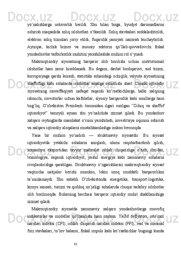 13yo‘nalishlarga   ustuvorlik   berildi.   Shu   bilan   birga,   byudjet   daromadlarini
oshirish maqsadida soliq islohotlari o‘tkazildi. Soliq stavkalari soddalashtirildi,
elektron   soliq   tizimlari   joriy   etildi,   fuqarolik   jamiyati   nazorati   kuchaytirildi.
Ayniqsa,   kichik   biznes   va   xususiy   sektorni   qo‘llab-quvvatlovchi   fiskal
yondashuvlar tadbirkorlik muhitini yaxshilashda muhim rol o‘ynadi.
Makroiqtisodiy   siyosatning   barqaror   olib   borilishi   uchun   institutsional
islohotlar   ham   zarur   hisoblanadi.   Bu   degani,   davlat   boshqaruvi,   sud   tizimi,
korrupsiyaga  qarshi   kurash,   statistika  sohasidagi   ochiqlik, valyuta  siyosatining
shaffofligi   kabi   sohalarda   islohotlar   amalga   oshirilishi   shart.   Chunki   iqtisodiy
siyosatning   muvaffaqiyati   nafaqat   raqamli   ko‘rsatkichlarga,   balki   xalqning
ishonchi,   investorlar   uchun   kafolatlar,   siyosiy   barqarorlik   kabi   omillarga   ham
bog‘liq.   O‘zbekiston   Prezidenti   tomonidan   ilgari   surilgan   “Ochiq   va   shaffof
iqtisodiyot”   tamoyili   aynan   shu   yo‘nalishda   xizmat   qiladi.   Bu   yondashuv
xalqaro reytinglarda mamlakat o‘rnini yaxshilash, investitsiya oqimini oshirish
va xalqaro iqtisodiy aloqalarni mustahkamlashga imkon bermoqda.
Yana   bir   muhim   yo‘nalish   —   strukturaviy   siyosatdir.   Bu   siyosat
iqtisodiyotda   yetakchi   sohalarni   aniqlash,   ularni   raqobatbardosh   qilish,
xomashyo   eksportidan   tayyor   mahsulot   ishlab   chiqarishga   o‘tish,   ilm-fan,
texnologiya,   raqamli   iqtisodiyot,   yashil   energiya   kabi   zamonaviy   sohalarni
rivojlantirishga   qaratilgan.   Strukturaviy   o‘zgarishlarsiz   makroiqtisodiy   siyosat
vaqtincha   natijalar   berishi   mumkin,   lekin   uzoq   muddatli   barqarorlikni
ta’minlamaydi.   Shu   sababli   O‘zbekistonda   energetika,   transport-logistika,
kimyo sanoati, turizm va qishloq xo‘jaligi sohalarida chuqur tarkibiy islohotlar
olib   borilmoqda.   Bularning   barchasi   barqaror   iqtisodiy   muhit   shakllanishiga
xizmat qiladi.
Makroiqtisodiy   siyosatda   zamonaviy   xalqaro   yondashuvlarga   muvofiq
indikatorlar   va   modellar   qo‘llanilishi   ham   muhim.   YaIM   deflyatori,   iste’mol
narxlari   indeksi   (CPI), ishlab  chiqarish  narxlari   indeksi   (PPI),  real   va  nominal
foiz stavkalari, to‘lov balansi, fiskal  impuls kabi ko‘rsatkichlar  bugungi kunda 