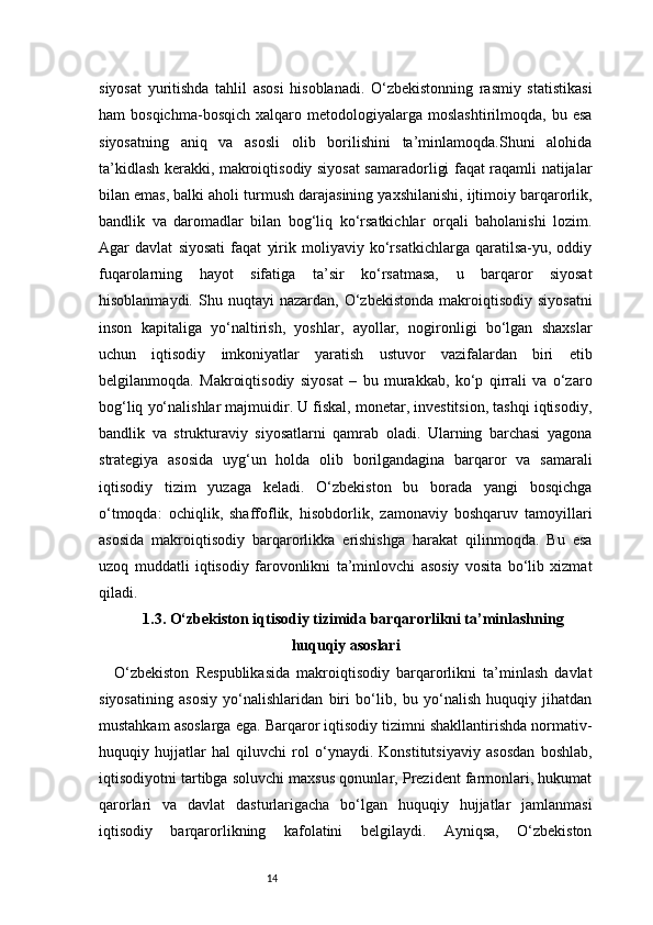 14siyosat   yuritishda   tahlil   asosi   hisoblanadi.   O‘zbekistonning   rasmiy   statistikasi
ham   bosqichma-bosqich   xalqaro  metodologiyalarga  moslashtirilmoqda,   bu   esa
siyosatning   aniq   va   asosli   olib   borilishini   ta’minlamoqda.Shuni   alohida
ta’kidlash kerakki, makroiqtisodiy siyosat samaradorligi faqat raqamli natijalar
bilan emas, balki aholi turmush darajasining yaxshilanishi, ijtimoiy barqarorlik,
bandlik   va   daromadlar   bilan   bog‘liq   ko‘rsatkichlar   orqali   baholanishi   lozim.
Agar   davlat   siyosati   faqat   yirik   moliyaviy   ko‘rsatkichlarga   qaratilsa-yu,   oddiy
fuqarolarning   hayot   sifatiga   ta’sir   ko‘rsatmasa,   u   barqaror   siyosat
hisoblanmaydi.  Shu  nuqtayi  nazardan,  O‘zbekistonda   makroiqtisodiy   siyosatni
inson   kapitaliga   yo‘naltirish,   yoshlar,   ayollar,   nogironligi   bo‘lgan   shaxslar
uchun   iqtisodiy   imkoniyatlar   yaratish   ustuvor   vazifalardan   biri   etib
belgilanmoqda.   M akroiqtisodiy   siyosat   –   bu   murakkab,   ko‘p   qirrali   va   o‘zaro
bog‘liq yo‘nalishlar majmuidir. U fiskal, monetar, investitsion, tashqi iqtisodiy,
bandlik   va   strukturaviy   siyosatlarni   qamrab   oladi.   Ularning   barchasi   yagona
strategiya   asosida   uyg‘un   holda   olib   borilgandagina   barqaror   va   samarali
iqtisodiy   tizim   yuzaga   keladi.   O‘zbekiston   bu   borada   yangi   bosqichga
o‘tmoqda:   ochiqlik,   shaffoflik,   hisobdorlik,   zamonaviy   boshqaruv   tamoyillari
asosida   makroiqtisodiy   barqarorlikka   erishishga   harakat   qilinmoqda.   Bu   esa
uzoq   muddatli   iqtisodiy   farovonlikni   ta’minlovchi   asosiy   vosita   bo‘lib   xizmat
qiladi.
1.3. O‘zbekiston iqtisodiy tizimida barqarorlikni ta’minlashning
huquqiy asoslari
O‘zbekiston   Respublikasida   makroiqtisodiy   barqarorlikni   ta’minlash   davlat
siyosatining   asosiy   yo‘nalishlaridan   biri   bo‘lib,   bu   yo‘nalish   huquqiy   jihatdan
mustahkam asoslarga ega. Barqaror iqtisodiy tizimni shakllantirishda normativ-
huquqiy   hujjatlar   hal   qiluvchi   rol   o‘ynaydi.   Konstitutsiyaviy   asosdan   boshlab,
iqtisodiyotni tartibga soluvchi maxsus qonunlar, Prezident farmonlari, hukumat
qarorlari   va   davlat   dasturlarigacha   bo‘lgan   huquqiy   hujjatlar   jamlanmasi
iqtisodiy   barqarorlikning   kafolatini   belgilaydi.   Ayniqsa,   O‘zbekiston 