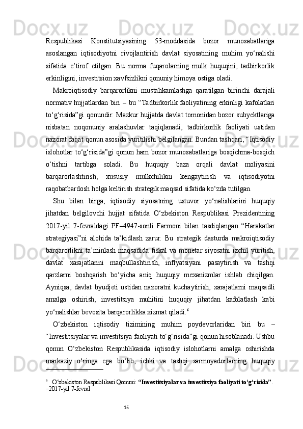 15Respublikasi   Konstitutsiyasining   53-moddasida   bozor   munosabatlariga
asoslangan   iqtisodiyotni   rivojlantirish   davlat   siyosatining   muhim   yo‘nalishi
sifatida   e’tirof   etilgan.   Bu   norma   fuqarolarning   mulk   huquqini,   tadbirkorlik
erkinligini, investitsion xavfsizlikni qonuniy himoya ostiga oladi.
Makroiqtisodiy   barqarorlikni   mustahkamlashga   qaratilgan   birinchi   darajali
normativ hujjatlardan biri  – bu “Tadbirkorlik faoliyatining erkinligi  kafolatlari
to‘g‘risida”gi qonundir. Mazkur hujjatda davlat tomonidan bozor subyektlariga
nisbatan   noqonuniy   aralashuvlar   taqiqlanadi,   tadbirkorlik   faoliyati   ustidan
nazorat faqat qonun asosida yuritilishi belgilangan. Bundan tashqari, “Iqtisodiy
islohotlar to‘g‘risida”gi  qonun ham  bozor munosabatlariga bosqichma-bosqich
o‘tishni   tartibga   soladi.   Bu   huquqiy   baza   orqali   davlat   moliyasini
barqarorlashtirish,   xususiy   mulkchilikni   kengaytirish   va   iqtisodiyotni
raqobatbardosh holga keltirish strategik maqsad sifatida ko‘zda tutilgan.
Shu   bilan   birga,   iqtisodiy   siyosatning   ustuvor   yo‘nalishlarini   huquqiy
jihatdan   belgilovchi   hujjat   sifatida   O‘zbekiston   Respublikasi   Prezidentining
2017-yil   7-fevraldagi   PF–4947-sonli   Farmoni   bilan   tasdiqlangan   “Harakatlar
strategiyasi”ni   alohida   ta’kidlash   zarur.   Bu   strategik   dasturda   makroiqtisodiy
barqarorlikni   ta’minlash   maqsadida   fiskal   va  monetar   siyosatni   izchil   yuritish,
davlat   xarajatlarini   maqbullashtirish,   inflyatsiyani   pasaytirish   va   tashqi
qarzlarni   boshqarish   bo‘yicha   aniq   huquqiy   mexanizmlar   ishlab   chiqilgan.
Ayniqsa,   davlat   byudjeti   ustidan   nazoratni   kuchaytirish,   xarajatlarni   maqsadli
amalga   oshirish,   investitsiya   muhitini   huquqiy   jihatdan   kafolatlash   kabi
yo‘nalishlar bevosita barqarorlikka xizmat qiladi. 6
O‘zbekiston   iqtisodiy   tizimining   muhim   poydevorlaridan   biri   bu   –
“Investitsiyalar va investitsiya faoliyati to‘g‘risida”gi qonun hisoblanadi. Ushbu
qonun   O‘zbekiston   Respublikasida   iqtisodiy   islohotlarni   amalga   oshirishda
markaziy   o‘ringa   ega   bo‘lib,   ichki   va   tashqi   sarmoyadorlarning   huquqiy
6
     O‘zbekiston Respublikasi Qonuni:  “Investitsiyalar va investitsiya faoliyati to‘g‘risida” . 
–2017-yil 7-fevral 