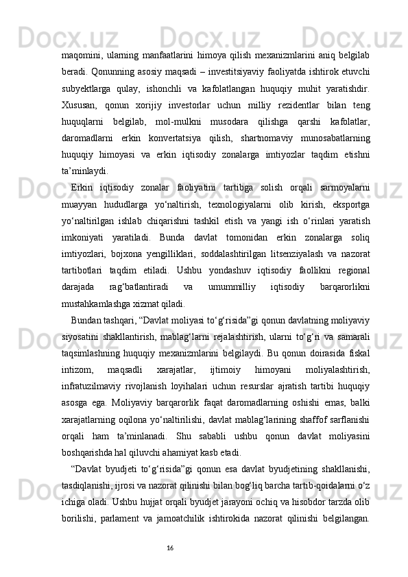 16maqomini,   ularning   manfaatlarini   himoya   qilish   mexanizmlarini   aniq   belgilab
beradi. Qonunning asosiy maqsadi  – investitsiyaviy faoliyatda ishtirok etuvchi
subyektlarga   qulay,   ishonchli   va   kafolatlangan   huquqiy   muhit   yaratishdir.
Xususan,   qonun   xorijiy   investorlar   uchun   milliy   rezidentlar   bilan   teng
huquqlarni   belgilab,   mol-mulkni   musodara   qilishga   qarshi   kafolatlar,
daromadlarni   erkin   konvertatsiya   qilish,   shartnomaviy   munosabatlarning
huquqiy   himoyasi   va   erkin   iqtisodiy   zonalarga   imtiyozlar   taqdim   etishni
ta’minlaydi.
Erkin   iqtisodiy   zonalar   faoliyatini   tartibga   solish   orqali   sarmoyalarni
muayyan   hududlarga   yo‘naltirish,   texnologiyalarni   olib   kirish,   eksportga
yo‘naltirilgan   ishlab   chiqarishni   tashkil   etish   va   yangi   ish   o‘rinlari   yaratish
imkoniyati   yaratiladi.   Bunda   davlat   tomonidan   erkin   zonalarga   soliq
imtiyozlari,   bojxona   yengilliklari,   soddalashtirilgan   litsenziyalash   va   nazorat
tartibotlari   taqdim   etiladi.   Ushbu   yondashuv   iqtisodiy   faollikni   regional
darajada   rag‘batlantiradi   va   umummilliy   iqtisodiy   barqarorlikni
mustahkamlashga xizmat qiladi.
Bundan tashqari, “Davlat moliyasi to‘g‘risida”gi qonun davlatning moliyaviy
siyosatini   shakllantirish,   mablag‘larni   rejalashtirish,   ularni   to‘g‘ri   va   samarali
taqsimlashning   huquqiy   mexanizmlarini   belgilaydi.   Bu   qonun   doirasida   fiskal
intizom,   maqsadli   xarajatlar,   ijtimoiy   himoyani   moliyalashtirish,
infratuzilmaviy   rivojlanish   loyihalari   uchun   resurslar   ajratish   tartibi   huquqiy
asosga   ega.   Moliyaviy   barqarorlik   faqat   daromadlarning   oshishi   emas,   balki
xarajatlarning oqilona yo‘naltirilishi, davlat mablag‘larining shaffof  sarflanishi
orqali   ham   ta’minlanadi.   Shu   sababli   ushbu   qonun   davlat   moliyasini
boshqarishda hal qiluvchi ahamiyat kasb etadi.
“Davlat   byudjeti   to‘g‘risida”gi   qonun   esa   davlat   byudjetining   shakllanishi,
tasdiqlanishi, ijrosi va nazorat qilinishi bilan bog‘liq barcha tartib-qoidalarni o‘z
ichiga oladi. Ushbu hujjat orqali byudjet jarayoni ochiq va hisobdor tarzda olib
borilishi,   parlament   va   jamoatchilik   ishtirokida   nazorat   qilinishi   belgilangan. 