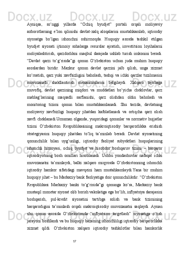 17Ayniqsa,   so‘nggi   yillarda   “Ochiq   byudjet”   portali   orqali   moliyaviy
axborotlarning   e’lon   qilinishi   davlat-xalq   aloqalarini   mustahkamlab,   iqtisodiy
siyosatga   bo‘lgan   ishonchni   oshirmoqda.   Huquqiy   asosda   tashkil   etilgan
byudjet   siyosati   ijtimoiy   sohalarga   resurslar   ajratish,   investitsion   loyihalarni
moliyalashtirish,   qarzdorlikni   maqbul   darajada   ushlab   turish   imkonini   beradi.
“Davlat   qarzi   to‘g‘risida”gi   qonun   O‘zbekiston   uchun   juda   muhim   huquqiy
asoslardan   biridir.   Mazkur   qonun   davlat   qarzini   jalb   qilish,   unga   xizmat
ko‘rsatish, qarz yuki xavfsizligini baholash, tashqi  va ichki  qarzlar tuzilmasini
muvozanatli   shakllantirish   mexanizmlarini   belgilaydi.   Xalqaro   tajribaga
muvofiq,   davlat   qarzining   miqdori   va   muddatlari   bo‘yicha   cheklovlar,   qarz
mablag‘larining   maqsadli   sarflanishi,   qarz   olishdan   oldin   baholash   va
monitoring   tizimi   qonun   bilan   mustahkamlanadi.   Shu   tarzda,   davlatning
moliyaviy   xavfsizligi   huquqiy   jihatdan   kafolatlanadi   va   ortiqcha   qarz   olish
xavfi   cheklanadi.Umuman   olganda,   yuqoridagi   qonunlar   va   normativ   hujjatlar
tizimi   O‘zbekiston   Respublikasining   makroiqtisodiy   barqarorlikka   erishish
strategiyasini   huquqiy   jihatdan   to‘liq   ta’minlab   beradi.   Davlat   siyosatining
qonunchilik   bilan   uyg‘unligi,   iqtisodiy   faoliyat   subyektlari   huquqlarining
ishonchli   himoyasi,   ochiq   byudjet   va   hisobdor   boshqaruv   tizimi   –   barqaror
iqtisodiyotning   bosh   omillari   hisoblanadi.   Ushbu   yondashuvlar   nafaqat   ichki
muvozanatni   ta’minlaydi,   balki   xalqaro   miqyosda   O‘zbekistonning   ishonchli
iqtisodiy   hamkor   sifatidagi   mavqeini   ham   mustahkamlaydi.Yana   bir   muhim
huquqiy jihat – bu Markaziy bank faoliyatiga doir qonunchilikdir. “O‘zbekiston
Respublikasi   Markaziy   banki   to‘g‘risida”gi   qonunga   ko‘ra,   Markaziy   bank
mustaqil monetar siyosat olib borish vakolatiga ega bo‘lib, inflyatsiya darajasini
boshqarish,   pul-kredit   siyosatini   tartibga   solish   va   bank   tizimining
barqarorligini   ta’minlash   orqali   makroiqtisodiy   muvozanatni   saqlaydi.   Aynan
shu   qonun   asosida   O‘zbekistonda   “inflyatsion   targetlash”   siyosatiga   o‘tish
jarayoni boshlandi va bu huquqiy bazaning ishonchliligi iqtisodiy barqarorlikka
xizmat   qildi.   O‘zbekiston   xalqaro   iqtisodiy   tashkilotlar   bilan   hamkorlik 