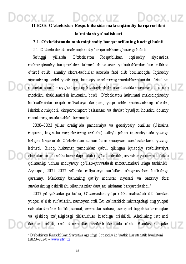 19II BOB: O‘zbekiston Respublikasida makroiqtisodiy barqarorlikni
ta’minlash yo‘nalishlari
2.1. O‘zbekistonda makroiqtisodiy barqarorlikning hozirgi holati
2.1. O‘zbekistonda makroiqtisodiy barqarorlikning hozirgi holati
So‘nggi   yillarda   O‘zbekiston   Respublikasi   iqtisodiy   siyosatida
makroiqtisodiy   barqarorlikni   ta’minlash   ustuvor   yo‘nalishlardan   biri   sifatida
e’tirof   etilib,   amaliy   chora-tadbirlar   asosida   faol   olib   borilmoqda.   Iqtisodiy
siyosatning   izchil   yuritilishi,   huquqiy   asoslarning   mustahkamlanishi,   fiskal   va
monetar choralar uyg‘unligining kuchaytirilishi mamlakatda muvozanatli o‘sish
modelini   shakllantirish   imkonini   berdi.   O‘zbekiston   hukumati   makroiqtisodiy
ko‘rsatkichlar   orqali   inflyatsiya   darajasi,   yalpi   ichki   mahsulotning   o‘sishi,
ishsizlik   miqdori,   eksport-import   balanslari   va   davlat   byudjeti   holatini   doimiy
monitoring ostida ushlab turmoqda.
2020–2023   yillar   oralig‘ida   pandemiya   va   geosiyosiy   omillar   (Ukraina
inqirozi,   logistika   zanjirlarining   uzilishi)   tufayli   jahon   iqtisodiyotida   yuzaga
kelgan   beqarorlik   O‘zbekiston   uchun   ham   muayyan   xavf-xatarlarni   yuzaga
keltirdi.   Biroq,   hukumat   tomonidan   qabul   qilingan   iqtisodiy   reabilitatsiya
choralari orqali ichki bozordagi talab rag‘batlantirildi, investitsiya oqimi to‘xtab
qolmasligi   uchun   moliyaviy   qo‘llab-quvvatlash   mexanizmlari   ishga   tushirildi.
Ayniqsa,   2021–2022   yillarda   inflyatsiya   sur’atlari   o‘zgaruvchan   bo‘lishiga
qaramay,   Markaziy   bankning   qat’iy   monetar   siyosati   va   bazaviy   foiz
stavkasining oshirilishi bilan narxlar darajasi nisbatan barqarorlashdi. 7
2023-yil   yakunlariga   ko‘ra,   O‘zbekiston   yalpi   ichki   mahsuloti   6,0   foizdan
yuqori o‘sish sur’atlarini namoyon etdi. Bu ko‘rsatkich mintaqadagi eng yuqori
natijalardan   biri   bo‘lib,   sanoat,   xizmatlar   sohasi,   transport-logistika   tarmoqlari
va   qishloq   xo‘jaligidagi   tiklanishlar   hisobiga   erishildi.   Aholining   iste’mol
darajasi   oshdi,   real   daromadlar   sezilarli   darajada   o‘sdi.   Bunday   natijalar
7
  O‘zbekiston Respublikasi Statistika agentligi.  Iqtisodiy ko‘rsatkichlar statistik byulleteni 
(2020–2024)  –  www.stat.uz 