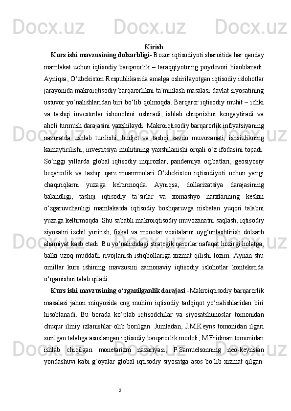 2 Kirish
Kurs ishi mavzusining dolzarbligi -  Bozor iqtisodiyoti sharoitida har qanday
mamlakat   uchun   iqtisodiy   barqarorlik   –   taraqqiyotning   poydevori   hisoblanadi.
Ayniqsa, O‘zbekiston Respublikasida amalga oshirilayotgan iqtisodiy islohotlar
jarayonida makroiqtisodiy barqarorlikni ta’minlash masalasi davlat siyosatining
ustuvor yo‘nalishlaridan biri bo‘lib qolmoqda. Barqaror iqtisodiy muhit – ichki
va   tashqi   investorlar   ishonchini   oshiradi,   ishlab   chiqarishni   kengaytiradi   va
aholi turmush darajasini yaxshilaydi. Makroiqtisodiy barqarorlik inflyatsiyaning
nazoratda   ushlab   turilishi,   budjet   va   tashqi   savdo   muvozanati,   ishsizlikning
kamaytirilishi, investitsiya muhitining yaxshilanishi orqali o‘z ifodasini topadi.
So‘nggi   yillarda   global   iqtisodiy   inqirozlar,   pandemiya   oqibatlari,   geosiyosiy
beqarorlik   va   tashqi   qarz   muammolari   O‘zbekiston   iqtisodiyoti   uchun   yangi
chaqiriqlarni   yuzaga   keltirmoqda.   Ayniqsa,   dollarizatsiya   darajasining
balandligi,   tashqi   iqtisodiy   ta’sirlar   va   xomashyo   narxlarining   keskin
o‘zgaruvchanligi   mamlakatda   iqtisodiy   boshqaruvga   nisbatan   yuqori   talabni
yuzaga keltirmoqda. Shu sababli makroiqtisodiy muvozanatni saqlash, iqtisodiy
siyosatni   izchil   yuritish,   fiskal   va  monetar   vositalarni   uyg‘unlashtirish   dolzarb
ahamiyat kasb etadi. Bu yo‘nalishdagi strategik qarorlar nafaqat hozirgi holatga,
balki   uzoq   muddatli   rivojlanish   istiqbollariga   xizmat   qilishi   lozim.   Aynan   shu
omillar   kurs   ishining   mavzusini   zamonaviy   iqtisodiy   islohotlar   kontekstida
o‘rganishni talab qiladi.
Kurs ishi mavzusining o‘rganilganlik darajasi  - Makroiqtisodiy barqarorlik
masalasi   jahon   miqyosida   eng   muhim   iqtisodiy   tadqiqot   yo‘nalishlaridan   biri
hisoblanadi.   Bu   borada   ko‘plab   iqtisodchilar   va   siyosatshunoslar   tomonidan
chuqur   ilmiy   izlanishlar   olib   borilgan.   Jumladan,   J.M.Keyns   tomonidan   ilgari
surilgan talabga asoslangan iqtisodiy barqarorlik modeli, M.Fridman tomonidan
ishlab   chiqilgan   monetarizm   nazariyasi,   P.Samuelsonning   neo-keynsian
yondashuvi  kabi  g‘oyalar  global  iqtisodiy siyosatga  asos  bo‘lib xizmat  qilgan. 