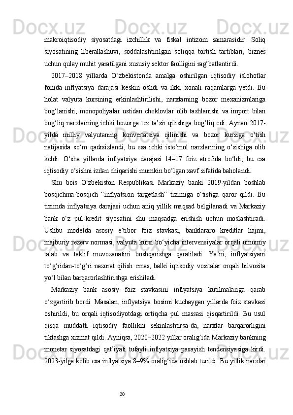 20makroiqtisodiy   siyosatdagi   izchillik   va   fiskal   intizom   samarasidir.   Soliq
siyosatining   liberallashuvi,   soddalashtirilgan   soliqqa   tortish   tartiblari,   biznes
uchun qulay muhit yaratilgani xususiy sektor faolligini rag‘batlantirdi.
2017–2018   yillarda   O‘zbekistonda   amalga   oshirilgan   iqtisodiy   islohotlar
fonida   inflyatsiya   darajasi   keskin   oshdi   va   ikki   xonali   raqamlarga   yetdi.   Bu
holat   valyuta   kursining   erkinlashtirilishi,   narxlarning   bozor   mexanizmlariga
bog‘lanishi,   monopoliyalar   ustidan   cheklovlar   olib   tashlanishi   va   import   bilan
bog‘liq narxlarning ichki bozorga tez ta’sir qilishiga bog‘liq edi. Aynan 2017-
yilda   milliy   valyutaning   konvertatsiya   qilinishi   va   bozor   kursiga   o‘tish
natijasida   so‘m   qadrsizlandi,   bu   esa   ichki   iste’mol   narxlarining   o‘sishiga   olib
keldi.   O‘sha   yillarda   inflyatsiya   darajasi   14–17   foiz   atrofida   bo‘ldi,   bu   esa
iqtisodiy o‘sishni izdan chiqarishi mumkin bo‘lgan xavf sifatida baholandi.
Shu   bois   O‘zbekiston   Respublikasi   Markaziy   banki   2019-yildan   boshlab
bosqichma-bosqich   “inflyatsion   targetlash”   tizimiga   o‘tishga   qaror   qildi.   Bu
tizimda  inflyatsiya   darajasi   uchun  aniq   yillik  maqsad   belgilanadi   va   Markaziy
bank   o‘z   pul-kredit   siyosatini   shu   maqsadga   erishish   uchun   moslashtiradi.
Ushbu   modelda   asosiy   e’tibor   foiz   stavkasi,   banklararo   kreditlar   hajmi,
majburiy rezerv normasi, valyuta kursi bo‘yicha intervensiyalar orqali umumiy
talab   va   taklif   muvozanatini   boshqarishga   qaratiladi.   Ya’ni,   inflyatsiyani
to‘g‘ridan-to‘g‘ri   nazorat   qilish   emas,   balki   iqtisodiy   vositalar   orqali   bilvosita
yo‘l bilan barqarorlashtirishga erishiladi.
Markaziy   bank   asosiy   foiz   stavkasini   inflyatsiya   kutilmalariga   qarab
o‘zgartirib bordi. Masalan,  inflyatsiya  bosimi  kuchaygan yillarda foiz stavkasi
oshirildi,   bu   orqali   iqtisodiyotdagi   ortiqcha   pul   massasi   qisqartirildi.   Bu   usul
qisqa   muddatli   iqtisodiy   faollikni   sekinlashtirsa-da,   narxlar   barqarorligini
tiklashga xizmat qildi. Ayniqsa, 2020–2022 yillar oralig‘ida Markaziy bankning
monetar   siyosatdagi   qat’iyati   tufayli   inflyatsiya   pasayish   tendensiyasiga   kirdi.
2023-yilga kelib esa inflyatsiya 8–9% oralig‘ida ushlab turildi. Bu yillik narxlar 