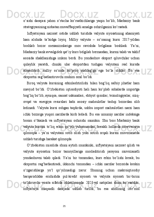 21o‘sishi   darajasi   jahon   o‘rtacha   ko‘rsatkichlariga   yaqin   bo‘lib,   Markaziy   bank
strategiyasining nisbatan muvaffaqiyatli amalga oshirilganini ko‘rsatadi.
Inflyatsiyani   nazorat   ostida   ushlab   turishda   valyuta   siyosatining   ahamiyati
ham   alohida   ta’kidga   loyiq.   Milliy   valyuta   –   so‘mning   kursi   2017-yildan
boshlab   bozor   mexanizmlariga   mos   ravishda   belgilana   boshladi.   Ya’ni,
Markaziy bank avvalgidek qat’iy kurs belgilab bermasdan, kursni talab va taklif
asosida   shakllanishiga   imkon   berdi.   Bu   yondashuv   eksport   qiluvchilar   uchun
qulaylik   yaratdi,   chunki   ular   eksportdan   tushgan   valyutani   real   kursda
almashtirib,   milliy   so‘mda   ko‘proq   mablag‘ga   ega   bo‘la   oldilar.   Bu   esa
eksportni rag‘batlantiruvchi muhim omil bo‘ldi.
Biroq   valyuta   kursining   erkinlashtirilishi   bilan   bog‘liq   salbiy   jihatlar   ham
mavjud   bo‘ldi.   O‘zbekiston   iqtisodiyoti   hali   ham   ko‘plab   sohalarda   importga
bog‘liq bo‘lib, ayniqsa, sanoat uskunalari, ehtiyot qismlar, texnologiyalar, oziq-
ovqat   va   energiya   resurslari   kabi   asosiy   mahsulotlar   tashqi   bozordan   olib
kelinadi.   Valyuta   kursi   oshgan   taqdirda,   ushbu   import   mahsulotlari   narxi   ham
ichki  bozorga yuqori  narxlarda kirib keladi. Bu  esa  umumiy narxlar  indeksiga
bosim   o‘tkazadi   va   inflyatsiyani   oshirishi   mumkin.   Shu   bois   Markaziy   bank
valyuta   kursini   to‘liq   erkin   qo‘yib   yubormasdan,   kerakli   hollarda   interven siya
qilmoqda   –   ya’ni   valyutani   sotib   olish   yoki   sotish   orqali   kursni   muvozanatda
ushlab turishga harakat qilmoqda.
O‘zbekiston  misolida shuni  aytish mumkinki, inflyatsiyani  nazorat  qilish va
valyuta   siyosatini   bozor   tamoyillariga   moslashtirish   jarayoni   muvozanatli
yondashuvni   talab   qiladi.   Ya’ni   bir   tomondan,   kurs   erkin   bo‘lishi   kerak,   bu
eksportni   rag‘batlantiradi,   ikkinchi   tomondan   –   ichki   narxlar   bozorida   keskin
o‘zgarishlarga   yo‘l   qo‘yilmasligi   zarur.   Shuning   uchun   makroiqtisodiy
barqarorlikka   erishishda   pul-kredit   siyosati   va   valyuta   siyosati   bir-birini
to‘ldiruvchi   vosita   sifatida   ishlatilmoqda.   2023-yil   natijalari   shuni   ko‘rsatdiki,
inflyatsiya   maqsadli   darajada   ushlab   turildi,   bu   esa   aholining   iste’mol 