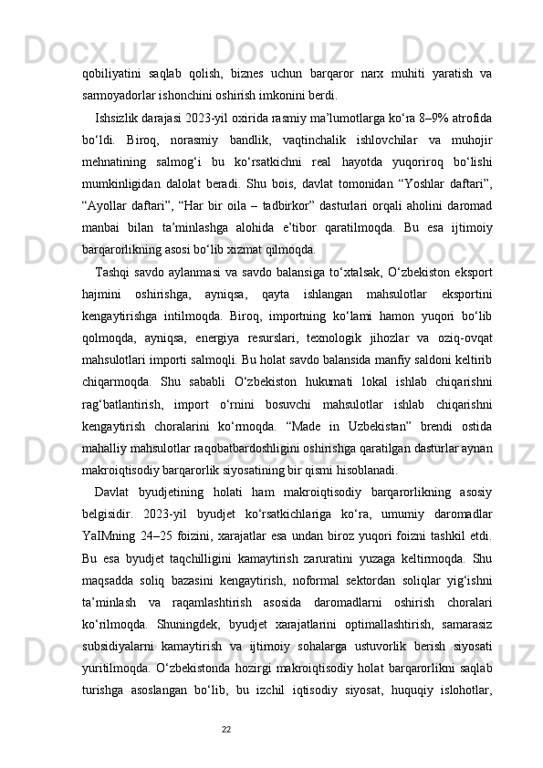 22qobiliyatini   saqlab   qolish,   biznes   uchun   barqaror   narx   muhiti   yaratish   va
sarmoyadorlar ishonchini oshirish imkonini berdi.
Ishsizlik darajasi 2023-yil oxirida rasmiy ma’lumotlarga ko‘ra 8–9% atrofida
bo‘ldi.   Biroq,   norasmiy   bandlik,   vaqtinchalik   ishlovchilar   va   muhojir
mehnatining   salmog‘i   bu   ko‘rsatkichni   real   hayotda   yuqoriroq   bo‘lishi
mumkinligidan   dalolat   beradi.   Shu   bois,   davlat   tomonidan   “Yoshlar   daftari”,
“Ayollar   daftari”,   “Har   bir   oila   –   tadbirkor”   dasturlari   orqali   aholini   daromad
manbai   bilan   ta’minlashga   alohida   e’tibor   qaratilmoqda.   Bu   esa   ijtimoiy
barqarorlikning asosi bo‘lib xizmat qilmoqda.
Tashqi   savdo   aylanmasi   va   savdo   balansiga   to‘xtalsak,   O‘zbekiston   eksport
hajmini   oshirishga,   ayniqsa,   qayta   ishlangan   mahsulotlar   eksportini
kengaytirishga   intilmoqda.   Biroq,   importning   ko‘lami   hamon   yuqori   bo‘lib
qolmoqda,   ayniqsa,   energiya   resurslari,   texnologik   jihozlar   va   oziq-ovqat
mahsulotlari importi salmoqli. Bu holat savdo balansida manfiy saldoni keltirib
chiqarmoqda.   Shu   sababli   O‘zbekiston   hukumati   lokal   ishlab   chiqarishni
rag‘batlantirish,   import   o‘rnini   bosuvchi   mahsulotlar   ishlab   chiqarishni
kengaytirish   choralarini   ko‘rmoqda.   “Made   in   Uzbekistan”   brendi   ostida
mahalliy mahsulotlar raqobatbardoshligini oshirishga qaratilgan dasturlar aynan
makroiqtisodiy barqarorlik siyosatining bir qismi hisoblanadi.
Davlat   byudjetining   holati   ham   makroiqtisodiy   barqarorlikning   asosiy
belgisidir.   2023-yil   byudjet   ko‘rsatkichlariga   ko‘ra,   umumiy   daromadlar
YaIMning   24–25   foizini,   xarajatlar   esa   undan   biroz   yuqori   foizni   tashkil   etdi.
Bu   esa   byudjet   taqchilligini   kamaytirish   zaruratini   yuzaga   keltirmoqda.   Shu
maqsadda   soliq   bazasini   kengaytirish,   noformal   sektordan   soliqlar   yig‘ishni
ta’minlash   va   raqamlashtirish   asosida   daromadlarni   oshirish   choralari
ko‘rilmoqda.   Shuningdek,   byudjet   xarajatlarini   optimallashtirish,   samarasiz
subsidiyalarni   kamaytirish   va   ijtimoiy   sohalarga   ustuvorlik   berish   siyosati
yuritilmoqda.   O‘zbekistonda   hozirgi   makroiqtisodiy   holat   barqarorlikni   saqlab
turishga   asoslangan   bo‘lib,   bu   izchil   iqtisodiy   siyosat,   huquqiy   islohotlar, 