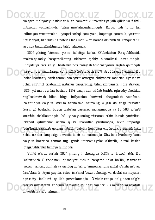 23xalqaro moliyaviy institutlar  bilan hamkorlik, investitsiya  jalb qilish va fiskal-
intizomli   yondashuvlar   bilan   mustahkamlanmoqda.   Biroq,   hali   to‘liq   hal
etilmagan   muammolar   –   yuqori   tashqi   qarz   yuki,   importga   qaramlik,   yashirin
iqtisodiyot, bandlikning notekis taqsimoti – bu borada davomli va chuqur tahlil
asosida takomillashtirishni talab qilmoqda.
2024-yilning   birinchi   yarmi   holatiga   ko‘ra,   O‘zbekiston   Respublikasida
makroiqtisodiy   barqarorlikning   nisbatan   ijobiy   dinamikasi   kuzatilmoqda.
Inflyatsiya  darajasi  yil  boshidan beri  pasayish  tendensiyasini  saqlab  qolmoqda
va iyun oyi yakunlariga ko‘ra yillik ko‘rsatkich 8,0% atrofida qayd etilgan. Bu
holat   Markaziy   bank   tomonidan   yuritilayotgan   ehtiyotkor   monetar   siyosat   va
ichki   iste’mol   talabining   nisbatan   barqarorligi   bilan   izohlanadi.   Foiz   stavkasi
2024-yil mart oyidan boshlab 13% darajasida ushlab turilib, iqtisodiy faollikni
rag‘batlantirish   bilan   birga   inflyatsion   bosimni   chegaralash   vazifasini
bajarmoqda.Valyuta   kursiga   to‘xtalsak,   so‘mning   AQSh   dollariga   nisbatan
kursi   yil   boshidan   buyon   nisbatan   barqaror   saqlanmoqda   va   12   500   so‘m/$
atrofida   shakllanmoqda.   Milliy   valyutaning   nisbatan   erkin   kursda   yuritilishi
eksport   qiluvchilar   uchun   qulay   sharoitlar   yaratmoqda,   lekin   importga
bog‘liqlik saqlanib qolgani sababli, valyuta kursidagi eng kichik o‘zgarish ham
ichki narxlar darajasiga bevosita ta’sir  ko‘rsatmoqda. Shu bois Markaziy bank
valyuta   bozorida   zarurat   tug‘ilganda   intervensiyalar   o‘tkazib,   kursni   keskin
o‘zgarishlardan himoya qilmoqda.
YaIM   o‘sish   sur’ati   2024-yilning   I   choragida   5,8%   ni   tashkil   etdi.   Bu
ko‘rsatkich   O‘zbekiston   iqtisodiyoti   uchun   barqaror   holat   bo‘lib,   xizmatlar
sohasi, sanoat, qurilish va qishloq xo‘jaligi tarmoqlarining izchil o‘sishi natijasi
hisoblanadi.   Ayni   paytda,   ichki   iste’mol   bozori   faolligi   va   davlat   sarmoyalari
iqtisodiy   faollikni   qo‘llab-quvvatlamoqda.   O‘zbekistonga   to‘g‘ridan-to‘g‘ri
xorijiy investitsiyalar oqimi ham ortib, yil boshidan beri 2,3 mlrd dollar atrofida
investitsiya jalb qilingan. 