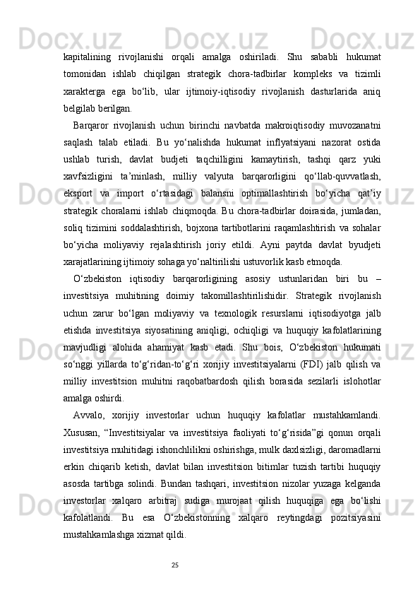 25kapitalining   rivojlanishi   orqali   amalga   oshiriladi.   Shu   sababli   hukumat
tomonidan   ishlab   chiqilgan   strategik   chora-tadbirlar   kompleks   va   tizimli
xarakterga   ega   bo‘lib,   ular   ijtimoiy-iqtisodiy   rivojlanish   dasturlarida   aniq
belgilab berilgan.
Barqaror   rivojlanish   uchun   birinchi   navbatda   makroiqtisodiy   muvozanatni
saqlash   talab   etiladi.   Bu   yo‘nalishda   hukumat   inflyatsiyani   nazorat   ostida
ushlab   turish,   davlat   budjeti   taqchilligini   kamaytirish,   tashqi   qarz   yuki
xavfsizligini   ta’minlash,   milliy   valyuta   barqarorligini   qo‘llab-quvvatlash,
eksport   va   import   o‘rtasidagi   balansni   optimallashtirish   bo‘yicha   qat’iy
strategik   choralarni   ishlab   chiqmoqda.   Bu   chora-tadbirlar   doirasida,   jumladan,
soliq   tizimini   soddalashtirish,   bojxona   tartibotlarini   raqamlashtirish   va   sohalar
bo‘yicha   moliyaviy   rejalashtirish   joriy   etildi.   Ayni   paytda   davlat   byudjeti
xarajatlarining ijtimoiy sohaga yo‘naltirilishi ustuvorlik kasb etmoqda.
O‘zbekiston   iqtisodiy   barqarorligining   asosiy   ustunlaridan   biri   bu   –
investitsiya   muhitining   doimiy   takomillashtirilishidir.   Strategik   rivojlanish
uchun   zarur   bo‘lgan   moliyaviy   va   texnologik   resurslarni   iqtisodiyotga   jalb
etishda   investitsiya   siyosatining   aniqligi,   ochiqligi   va   huquqiy   kafolatlarining
mavjudligi   alohida   ahamiyat   kasb   etadi.   Shu   bois,   O‘zbekiston   hukumati
so‘nggi   yillarda   to‘g‘ridan-to‘g‘ri   xorijiy   investitsiyalarni   (FDI)   jalb   qilish   va
milliy   investitsion   muhitni   raqobatbardosh   qilish   borasida   sezilarli   islohotlar
amalga oshirdi.
Avvalo,   xorijiy   investorlar   uchun   huquqiy   kafolatlar   mustahkamlandi.
Xususan,   “Investitsiyalar   va   investitsiya   faoliyati   to‘g‘risida”gi   qonun   orqali
investitsiya muhitidagi ishonchlilikni oshirishga, mulk daxlsizligi, daromadlarni
erkin   chiqarib   ketish,   davlat   bilan   investitsion   bitimlar   tuzish   tartibi   huquqiy
asosda   tartibga   solindi.   Bundan   tashqari,   investitsion   nizolar   yuzaga   kelganda
investorlar   xalqaro   arbitraj   sudiga   murojaat   qilish   huquqiga   ega   bo‘lishi
kafolatlandi.   Bu   esa   O‘zbekistonning   xalqaro   reytingdagi   pozitsiyasini
mustahkamlashga xizmat qildi. 
