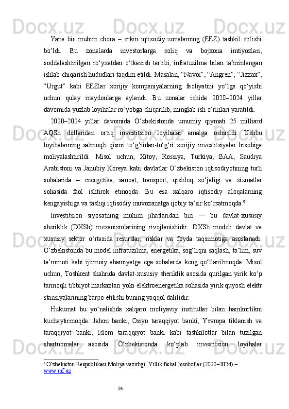 26Yana   bir   muhim   chora   –   erkin   iqtisodiy   zonalarning   (EEZ)   tashkil   etilishi
bo‘ldi.   Bu   zonalarda   investorlarga   soliq   va   bojxona   imtiyozlari,
soddalashtirilgan   ro‘yxatdan   o‘tkazish   tartibi,   infratuzilma   bilan   ta’minlangan
ishlab chiqarish hududlari taqdim etildi. Masalan, “Navoi”, “Angren”, “Jizzax”,
“Urgut”   kabi   EEZlar   xorijiy   kompaniyalarning   faoliyatini   yo‘lga   qo‘yishi
uchun   qulay   maydonlarga   aylandi.   Bu   zonalar   ichida   2020–2024   yillar
davomida yuzlab loyihalar ro‘yobga chiqarilib, minglab ish o‘rinlari yaratildi.
2020–2024   yillar   davomida   O‘zbekistonda   umumiy   qiymati   25   milliard
AQSh   dollaridan   ortiq   investitsion   loyihalar   amalga   oshirildi.   Ushbu
loyihalarning   salmoqli   qismi   to‘g‘ridan-to‘g‘ri   xorijiy   investitsiyalar   hisobiga
moliyalashtirildi.   Misol   uchun,   Xitoy,   Rossiya,   Turkiya,   BAA,   Saudiya
Arabistoni  va Janubiy  Koreya  kabi  davlatlar  O‘zbekiston  iqtisodiyotining turli
sohalarida   –   energetika,   sanoat,   transport,   qishloq   xo‘jaligi   va   xizmatlar
sohasida   faol   ishtirok   etmoqda.   Bu   esa   xalqaro   iqtisodiy   aloqalarning
kengayishiga va tashqi iqtisodiy muvozanatga ijobiy ta’sir ko‘rsatmoqda. 9
Investitsion   siyosatning   muhim   jihatlaridan   biri   —   bu   davlat-xususiy
sheriklik   (DXSh)   mexanizmlarining   rivojlanishidir.   DXSh   modeli   davlat   va
xususiy   sektor   o‘rtasida   resurslar,   risklar   va   foyda   taqsimotiga   asoslanadi.
O‘zbekistonda bu model infratuzilma, energetika, sog‘liqni saqlash, ta’lim, suv
ta’minoti   kabi   ijtimoiy   ahamiyatga   ega   sohalarda   keng   qo‘llanilmoqda.   Misol
uchun,   Toshkent   shahrida   davlat-xususiy   sheriklik   asosida   qurilgan   yirik   ko‘p
tarmoqli tibbiyot markazlari yoki elektroenergetika sohasida yirik quyosh elektr
stansiyalarining barpo etilishi buning yaqqol dalilidir.
Hukumat   bu   yo‘nalishda   xalqaro   moliyaviy   institutlar   bilan   hamkorlikni
kuchaytirmoqda.   Jahon   banki,   Osiyo   taraqqiyot   banki,   Yevropa   tiklanish   va
taraqqiyot   banki,   Islom   taraqqiyot   banki   kabi   tashkilotlar   bilan   tuzilgan
shartnomalar   asosida   O‘zbekistonda   ko‘plab   investitsion   loyihalar
9
  O‘zbekiston Respublikasi Moliya vazirligi.  Yillik fiskal hisobotlar (2020–2024)  – 
www.mf.uz 