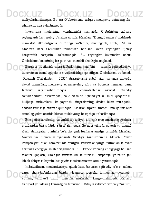27moliyalashtirilmoqda.   Bu   esa   O‘zbekistonni   xalqaro   moliyaviy   tizimning   faol
ishtirokchisiga aylantirmoqda.
Investitsiya   muhitining   yaxshilanishi   natijasida   O‘zbekiston   xalqaro
reytinglarda ham ijobiy o‘sishga erishdi. Masalan, “Doing Business” indeksida
mamlakat   2020-yilgacha   78-o‘ringa   ko‘tarildi,   shuningdek,   Fitch,   S&P   va
Moody’s   kabi   agentliklar   tomonidan   berilgan   kredit   reytinglari   ijobiy
barqarorlik   darajasini   ko‘rsatmoqda.   Bu   reytinglar   investorlar   uchun
O‘zbekiston bozorining barqaror va ishonchli ekanligini anglatadi.
Barqaror  rivojlanish chora-tadbirlarining yana biri — raqamli  iqtisodiyot  va
innovatsion texnologiyalarni rivojlantirishga qaratilgan. O‘zbekiston bu borada
“Raqamli   O‘zbekiston   –   2030”   strategiyasini   qabul   qildi   va   unga   muvofiq
davlat   xizmatlari,   moliyaviy   operatsiyalar,   soliq   va   bojxona   tizimlari,   bank
faoliyati   raqamlashtirilmoqda.   Bu   chora-tadbirlar   nafaqat   iqtisodiy
samaradorlikni   oshirmoqda,   balki   yashirin   iqtisodiyot   ulushini   qisqartirish,
budjetga   tushumlarni   ko‘paytirish,   fuqarolarning   davlat   bilan   muloqotini
soddalashtirishga   xizmat   qilmoqda.   Elektron   tijorat,   fintech,   sun’iy   intellekt
texnologiyalari asosida biznes muhit yangi bosqichga ko‘tarilmoqda.
Energetika xavfsizligi va yashil iqtisodiyot strategik rivojlanishning ajralmas
qismlaridan   biri   sifatida   e’tirof   etilmoqda.   So‘nggi   yillarda   quyosh   va   shamol
elektr   stansiyalari   qurilishi   bo‘yicha   yirik   loyihalar   amalga   oshirildi.   Masalan,
Navoiy   va   Buxoro   viloyatlarida   Saudiya   Arabistonining   ACWA   Power
kompaniyasi   bilan   hamkorlikda   qurilgan   stansiyalar   yiliga   millionlab   kilovatt
soat toza energiya ishlab chiqarmoqda. Bu O‘zbekistonning energiyaga bo‘lgan
talabini   qoplash,   ekologik   xavfsizlikni   ta’minlash,   eksportga   yo‘naltirilgan
ishlab chiqarish hajmini kengaytirish uchun muhim zamin yaratmoqda.
Infratuzilmani   modernizatsiya   qilish   ham   barqaror   iqtisodiy   o‘sish   uchun
zarur   chora-tadbirlardan   biridir.   Transport-logistika   tarmoqlari,   avtomobil
yo‘llari,   temiryo‘l   tizimi,   logistika   markazlari   kengaytirilmoqda.   Xalqaro
transport yo‘laklari (Transafg‘on temiryo‘li, Xitoy-Kavkaz-Yevropa yo‘nalishi) 