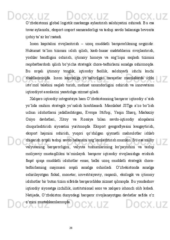 28O‘zbekistonni global logistik markazga aylantirish salohiyatini oshiradi. Bu esa
tovar aylanishi, eksport-import samaradorligi va tashqi savdo balansiga bevosita
ijobiy ta’sir ko‘rsatadi.
Inson   kapitalini   rivojlantirish   –   uzoq   muddatli   barqarorlikning   negizidir.
Hukumat   ta’lim   tizimini   isloh   qilish,   kasb-hunar   maktablarini   rivojlantirish,
yoshlar   bandligini   oshirish,   ijtimoiy   himoya   va   sog‘liqni   saqlash   tizimini
raqobatbardosh   qilish   bo‘yicha   strategik   chora-tadbirlarni   amalga   oshirmoqda.
Bu   orqali   ijtimoiy   tenglik,   iqtisodiy   faollik,   salohiyatli   ishchi   kuchi
shakllanmoqda.   Inson   kapitaliga   yo‘naltirilgan   xarajatlar   mamlakatda   ichki
iste’mol   talabini   saqlab   turish,   mehnat   unumdorligini   oshirish   va   innovatsion
iqtisodiyot asoslarini yaratishga xizmat qiladi.
Xalqaro iqtisodiy integratsiya ham O‘zbekistonning barqaror iqtisodiy o‘sish
yo‘lida   muhim   strategik   yo‘nalish   hisoblanadi.   Mamlakat   JSTga   a’zo   bo‘lish
uchun   islohotlarni   jadallashtirgan,   Evropa   Ittifoqi,   Yaqin   Sharq,   Markaziy
Osiyo   davlatlari,   Xitoy   va   Rossiya   bilan   savdo-iqtisodiy   aloqalarni
chuqurlashtirish   siyosatini   yuritmoqda.   Eksport   geografiyasini   kengaytirish,
eksport   hajmini   oshirish,   yuqori   qo‘shilgan   qiymatli   mahsulotlar   ishlab
chiqarish orqali tashqi savdo balansini sog‘lomlashtirish mumkin. Bu esa milliy
valyutaning   barqarorligini,   valyuta   tushumlarining   ko‘payishini   va   tashqi
moliyaviy   mustaqillikni   ta’minlaydi.   barqaror   iqtisodiy   rivojlanishga   erishish
faqat   qisqa   muddatli   islohotlar   emas,   balki   uzoq   muddatli   strategik   chora-
tadbirlarning   majmuasi   orqali   amalga   oshiriladi.   O‘zbekistonda   amalga
oshirilayotgan   fiskal,   monetar,   investitsiyaviy,   raqamli,   ekologik   va   ijtimoiy
islohotlar bir butun tizim sifatida barqarorlikka xizmat qilmoqda. Bu yondashuv
iqtisodiy siyosatga  izchillik,  institutsional   asos  va  xalqaro ishonch  olib  keladi.
Natijada,   O‘zbekiston   dunyodagi   barqaror   rivojlanayotgan   davlatlar   safida   o‘z
o‘rnini mustahkamlamoqda. 