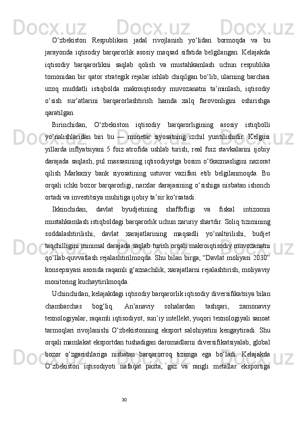 30O‘zbekiston   Respublikasi   jadal   rivojlanish   yo‘lidan   bormoqda   va   bu
jarayonda   iqtisodiy   barqarorlik   asosiy   maqsad   sifatida   belgilangan.   Kelajakda
iqtisodiy   barqarorlikni   saqlab   qolish   va   mustahkamlash   uchun   respublika
tomonidan   bir   qator   strategik   rejalar   ishlab   chiqilgan   bo‘lib,   ularning   barchasi
uzoq   muddatli   istiqbolda   makroiqtisodiy   muvozanatni   ta’minlash,   iqtisodiy
o‘sish   sur’atlarini   barqarorlashtirish   hamda   xalq   farovonligini   oshirishga
qaratilgan.
Birinchidan,   O‘zbekiston   iqtisodiy   barqarorligining   asosiy   istiqbolli
yo‘nalishlaridan   biri   bu   —   monetar   siyosatning   izchil   yuritilishidir.   Kelgusi
yillarda   inflyatsiyani   5   foiz   atrofida   ushlab   turish,   real   foiz   stavkalarini   ijobiy
darajada   saqlash,   pul   massasining   iqtisodiyotga   bosim   o‘tkazmasligini   nazorat
qilish   Markaziy   bank   siyosatining   ustuvor   vazifasi   etib   belgilanmoqda.   Bu
orqali  ichki bozor  barqarorligi, narxlar  darajasining o‘sishiga  nisbatan ishonch
ortadi va investitsiya muhitiga ijobiy ta’sir ko‘rsatadi.
Ikkinchidan,   davlat   byudjetining   shaffofligi   va   fiskal   intizomni
mustahkamlash istiqboldagi barqarorlik uchun zaruriy shartdir. Soliq tizimining
soddalashtirilishi,   davlat   xarajatlarining   maqsadli   yo‘naltirilishi,   budjet
taqchilligini minimal darajada saqlab turish orqali makroiqtisodiy muvozanatni
qo‘llab-quvvatlash rejalashtirilmoqda. Shu bilan birga, “Davlat moliyasi 2030”
konsepsiyasi asosida raqamli g‘aznachilik, xarajatlarni rejalashtirish, moliyaviy
monitoring kuchaytirilmoqda.
Uchinchidan, kelajakdagi iqtisodiy barqarorlik iqtisodiy diversifikatsiya bilan
chambarchas   bog‘liq.   An’anaviy   sohalardan   tashqari,   zamonaviy
texnologiyalar, raqamli iqtisodiyot, sun’iy intellekt, yuqori texnologiyali sanoat
tarmoqlari   rivojlanishi   O‘zbekistonning   eksport   salohiyatini   kengaytiradi.   Shu
orqali mamlakat eksportdan tushadigan daromadlarni diversifikatsiyalab, global
bozor   o‘zgarishlariga   nisbatan   barqarorroq   tizimga   ega   bo‘ladi.   Kelajakda
O‘zbekiston   iqtisodiyoti   nafaqat   paxta,   gaz   va   rangli   metallar   eksportiga 