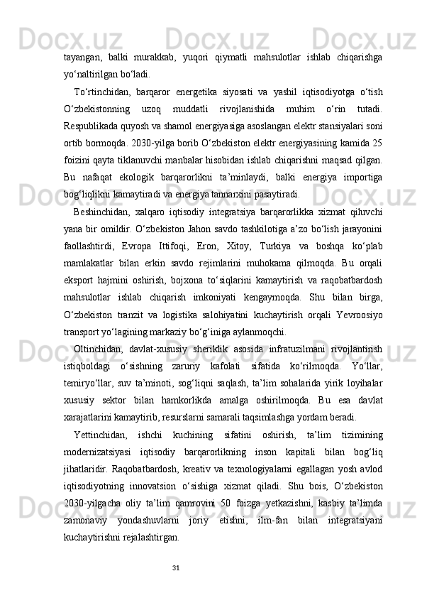31tayangan,   balki   murakkab,   yuqori   qiymatli   mahsulotlar   ishlab   chiqarishga
yo‘naltirilgan bo‘ladi.
To‘rtinchidan,   barqaror   energetika   siyosati   va   yashil   iqtisodiyotga   o‘tish
O‘zbekistonning   uzoq   muddatli   rivojlanishida   muhim   o‘rin   tutadi.
Respublikada quyosh va shamol energiyasiga asoslangan elektr stansiyalari soni
ortib bormoqda. 2030-yilga borib O‘zbekiston elektr energiyasining kamida 25
foizini qayta tiklanuvchi manbalar hisobidan ishlab chiqarishni maqsad qilgan.
Bu   nafaqat   ekologik   barqarorlikni   ta’minlaydi,   balki   energiya   importiga
bog‘liqlikni kamaytiradi va energiya tannarxini pasaytiradi.
Beshinchidan,   xalqaro   iqtisodiy   integratsiya   barqarorlikka   xizmat   qiluvchi
yana bir  omildir. O‘zbekiston Jahon  savdo  tashkilotiga a’zo bo‘lish  jarayonini
faollashtirdi,   Evropa   Ittifoqi,   Eron,   Xitoy,   Turkiya   va   boshqa   ko‘plab
mamlakatlar   bilan   erkin   savdo   rejimlarini   muhokama   qilmoqda.   Bu   orqali
eksport   hajmini   oshirish,   bojxona   to‘siqlarini   kamaytirish   va   raqobatbardosh
mahsulotlar   ishlab   chiqarish   imkoniyati   kengaymoqda.   Shu   bilan   birga,
O‘zbekiston   tranzit   va   logistika   salohiyatini   kuchaytirish   orqali   Yevroosiyo
transport yo‘lagining markaziy bo‘g‘iniga aylanmoqchi.
Oltinchidan,   davlat-xususiy   sheriklik   asosida   infratuzilmani   rivojlantirish
istiqboldagi   o‘sishning   zaruriy   kafolati   sifatida   ko‘rilmoqda.   Yo‘llar,
temiryo‘llar,   suv   ta’minoti,   sog‘liqni   saqlash,   ta’lim   sohalarida   yirik   loyihalar
xususiy   sektor   bilan   hamkorlikda   amalga   oshirilmoqda.   Bu   esa   davlat
xarajatlarini kamaytirib, resurslarni samarali taqsimlashga yordam beradi.
Yettinchidan,   ishchi   kuchining   sifatini   oshirish,   ta’lim   tizimining
modernizatsiyasi   iqtisodiy   barqarorlikning   inson   kapitali   bilan   bog‘liq
jihatlaridir.   Raqobatbardosh,   kreativ   va   texnologiyalarni   egallagan   yosh   avlod
iqtisodiyotning   innovatsion   o‘sishiga   xizmat   qiladi.   Shu   bois,   O‘zbekiston
2030-yilgacha   oliy   ta’lim   qamrovini   50   foizga   yetkazishni,   kasbiy   ta’limda
zamonaviy   yondashuvlarni   joriy   etishni,   ilm-fan   bilan   integratsiyani
kuchaytirishni rejalashtirgan. 