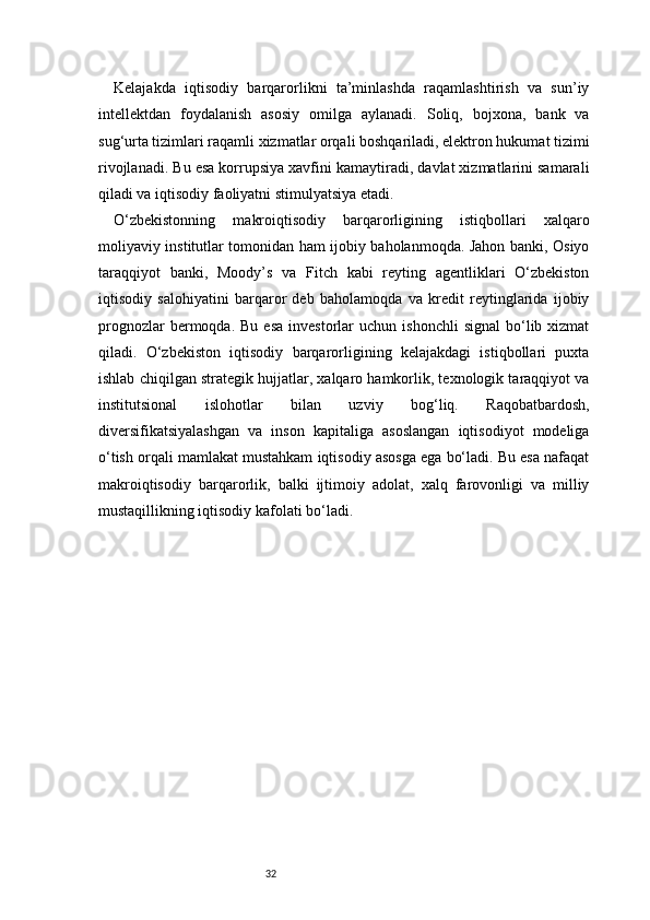 32Kelajakda   iqtisodiy   barqarorlikni   ta’minlashda   raqamlashtirish   va   sun’iy
intellektdan   foydalanish   asosiy   omilga   aylanadi.   Soliq,   bojxona,   bank   va
sug‘urta tizimlari raqamli xizmatlar orqali boshqariladi, elektron hukumat tizimi
rivojlanadi. Bu esa korrupsiya xavfini kamaytiradi, davlat xizmatlarini samarali
qiladi va iqtisodiy faoliyatni stimulyatsiya etadi.
O‘zbekistonning   makroiqtisodiy   barqarorligining   istiqbollari   xalqaro
moliyaviy institutlar tomonidan ham ijobiy baholanmoqda. Jahon banki, Osiyo
taraqqiyot   banki,   Moody’s   va   Fitch   kabi   reyting   agentliklari   O‘zbekiston
iqtisodiy   salohiyatini   barqaror   deb   baholamoqda   va   kredit   reytinglarida   ijobiy
prognozlar  bermoqda.  Bu  esa  investorlar  uchun  ishonchli   signal  bo‘lib  xizmat
qiladi.   O‘zbekiston   iqtisodiy   barqarorligining   kelajakdagi   istiqbollari   puxta
ishlab chiqilgan strategik hujjatlar, xalqaro hamkorlik, texnologik taraqqiyot va
institutsional   islohotlar   bilan   uzviy   bog‘liq.   Raqobatbardosh,
diversifikatsiyalashgan   va   inson   kapitaliga   asoslangan   iqtisodiyot   modeliga
o‘tish orqali mamlakat mustahkam iqtisodiy asosga ega bo‘ladi. Bu esa nafaqat
makroiqtisodiy   barqarorlik,   balki   ijtimoiy   adolat,   xalq   farovonligi   va   milliy
mustaqillikning iqtisodiy kafolati bo‘ladi. 