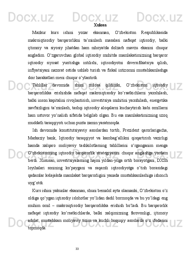 33 Xulosa
Mazkur   kurs   ishini   yozar   ekanman,   O‘zbekiston   Respublikasida
makroiqtisodiy   barqarorlikni   ta’minlash   masalasi   nafaqat   iqtisodiy,   balki
ijtimoiy   va   siyosiy   jihatdan   ham   nihoyatda   dolzarb   mavzu   ekanini   chuqur
angladim.   O‘zgaruvchan   global   iqtisodiy   muhitda   mamlakatimizning   barqaror
iqtisodiy   siyosat   yuritishga   intilishi,   iqtisodiyotni   diversifikatsiya   qilish,
inflyatsiyani  nazorat ostida ushlab turish va fiskal  intizomni mustahkamlashga
doir harakatlari meni chuqur o‘ylantirdi.
Tahlillar   davomida   shuni   xulosa   qildimki,   O‘zbekiston   iqtisodiy
barqarorlikka   erishishda   nafaqat   makroiqtisodiy   ko‘rsatkichlarni   yaxshilash,
balki inson kapitalini rivojlantirish, investitsiya muhitini yaxshilash, energetika
xavfsizligini  ta’minlash,  tashqi  iqtisodiy  aloqalarni  kuchaytirish  kabi  omillarni
ham  ustuvor  yo‘nalish  sifatida belgilab olgan. Bu  esa  mamlakatimizning  uzoq
muddatli taraqqiyoti uchun puxta zamin yaratmoqda.
Ish   davomida   konstitutsiyaviy   asoslardan   tortib,   Prezident   qarorlarigacha,
Markaziy   bank,   Iqtisodiy   taraqqiyot   va   kambag‘allikni   qisqartirish   vazirligi
hamda   xalqaro   moliyaviy   tashkilotlarning   tahlillarini   o‘rganganim   menga
O‘zbekistonning   iqtisodiy   barqarorlik   strategiyasini   chuqur   anglashga   yordam
berdi. Xususan, investitsiyalarning hajmi yildan-yilga ortib borayotgani, DXSh
loyihalari   sonining   ko‘paygani   va   raqamli   iqtisodiyotga   o‘tish   borasidagi
qadamlar kelajakda mamlakat barqarorligini yanada mustahkamlashiga ishonch
uyg‘otdi.
Kurs ishini yakunlar ekanman, shuni bemalol ayta olamanki, O‘zbekiston o‘z
oldiga qo‘ygan iqtisodiy islohotlar yo‘lidan dadil bormoqda va bu yo‘ldagi eng
muhim   omil   –   makroiqtisodiy   barqarorlikka   erishish   bo‘ladi.   Bu   barqarorlik
nafaqat   iqtisodiy   ko‘rsatkichlarda,   balki   xalqimizning   farovonligi,   ijtimoiy
adolat,   mustahkam   moliyaviy   tizim   va   kuchli   huquqiy   asoslarda   o‘z   ifodasini
topmoqda. 