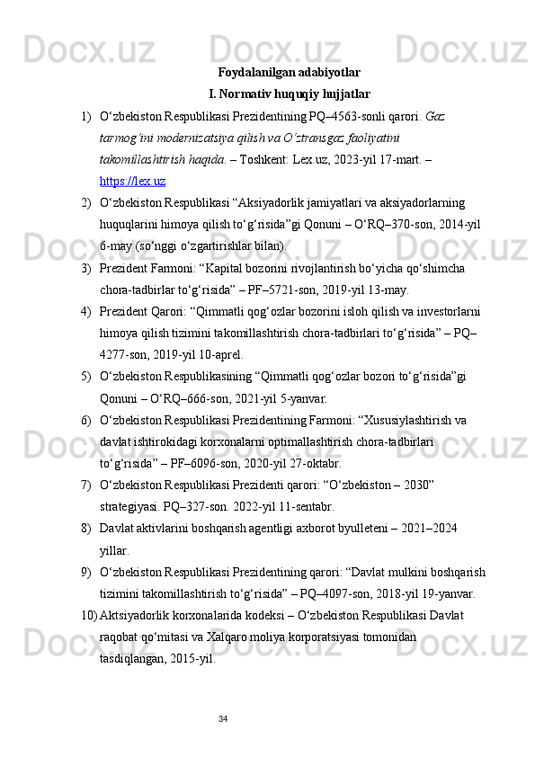 34Foydalanilgan adabiyotlar 
I. Normativ huquqiy hujjatlar 
1) O‘zbekiston Respublikasi Prezidentining PQ–4563-sonli qarori.  Gaz 
tarmog‘ini modernizatsiya qilish va O‘ztransgaz faoliyatini 
takomillashtirish haqida . – Toshkent: Lex.uz, 2023-yil 17-mart. – 
https://lex.uz
2) O‘zbekiston Respublikasi “Aksiyadorlik jamiyatlari va aksiyadorlarning 
huquqlarini himoya qilish to‘g‘risida”gi Qonuni – O‘RQ–370-son, 2014-yil 
6-may (so‘nggi o‘zgartirishlar bilan).
3) Prezident Farmoni: “Kapital bozorini rivojlantirish bo‘yicha qo‘shimcha 
chora-tadbirlar to‘g‘risida” – PF–5721-son, 2019-yil 13-may.
4) Prezident Qarori: “Qimmatli qog‘ozlar bozorini isloh qilish va investorlarni 
himoya qilish tizimini takomillashtirish chora-tadbirlari to‘g‘risida” – PQ–
4277-son, 2019-yil 10-aprel.
5) O‘zbekiston Respublikasining “Qimmatli qog‘ozlar bozori to‘g‘risida”gi 
Qonuni – O‘RQ–666-son, 2021-yil 5-yanvar.
6) O‘zbekiston Respublikasi Prezidentining Farmoni: “Xususiylashtirish va 
davlat ishtirokidagi korxonalarni optimallashtirish chora-tadbirlari 
to‘g‘risida” – PF–6096-son, 2020-yil 27-oktabr.
7) O‘zbekiston Respublikasi Prezidenti qarori: “O‘zbekiston – 2030” 
strategiyasi. PQ–327-son. 2022-yil 11-sentabr.
8) Davlat aktivlarini boshqarish agentligi axborot byulleteni – 2021–2024 
yillar.
9) O‘zbekiston Respublikasi Prezidentining qarori: “Davlat mulkini boshqarish
tizimini takomillashtirish to‘g‘risida” – PQ–4097-son, 2018-yil 19-yanvar.
10) Aktsiyadorlik korxonalarida  kodeksi – O‘zbekiston Respublikasi Davlat 
raqobat qo‘mitasi va Xalqaro moliya korporatsiyasi tomonidan 
tasdiqlangan, 2015-yil.   