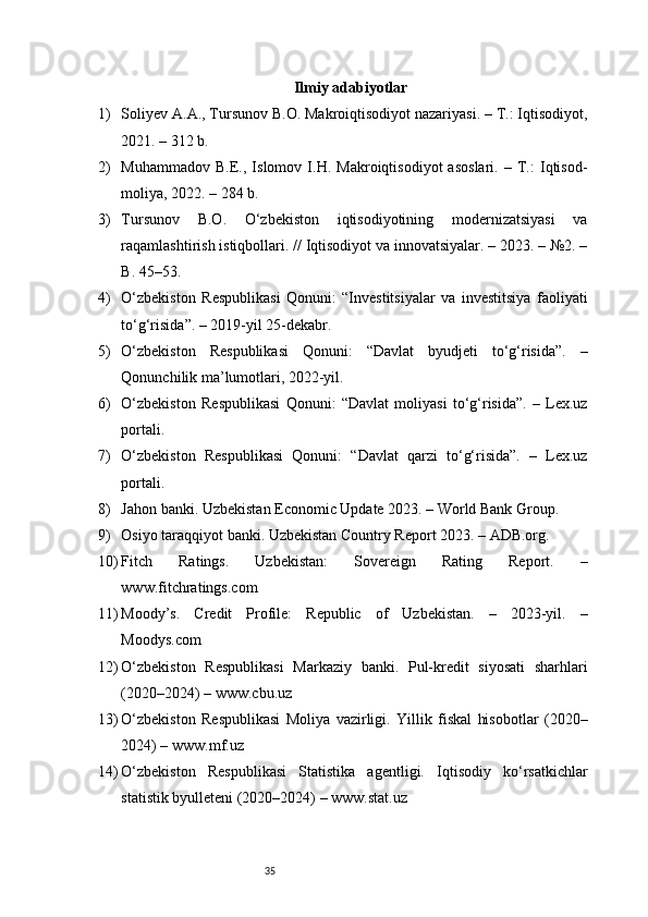 35 Ilmiy adabiyotlar
1) Soliyev A.A., Tursunov B.O. Makroiqtisodiyot nazariyasi. – T.: Iqtisodiyot,
2021. – 312 b.
2) Muhammadov   B.E.,   Islomov   I.H.   Makroiqtisodiyot   asoslari.   –   T.:   Iqtisod-
moliya, 2022. – 284 b.
3) Tursunov   B.O.   O‘zbekiston   iqtisodiyotining   modernizatsiyasi   va
raqamlashtirish istiqbollari. // Iqtisodiyot va innovatsiyalar. – 2023. – №2. –
B. 45–53.
4) O‘zbekiston   Respublikasi   Qonuni:   “Investitsiyalar   va   investitsiya   faoliyati
to‘g‘risida”. – 2019-yil 25-dekabr.
5) O‘zbekiston   Respublikasi   Qonuni:   “Davlat   byudjeti   to‘g‘risida”.   –
Qonunchilik ma’lumotlari, 2022-yil.
6) O‘zbekiston   Respublikasi   Qonuni:   “Davlat   moliyasi   to‘g‘risida”.   –   Lex.uz
portali.
7) O‘zbekiston   Respublikasi   Qonuni:   “Davlat   qarzi   to‘g‘risida”.   –   Lex.uz
portali.
8) Jahon banki. Uzbekistan Economic Update 2023. – World Bank Group.
9) Osiyo taraqqiyot banki. Uzbekistan Country Report 2023. – ADB.org.
10) Fitch   Ratings.   Uzbekistan:   Sovereign   Rating   Report.   –
www.fitchratings.com
11) Moody’s.   Credit   Profile:   Republic   of   Uzbekistan.   –   2023-yil.   –
Moodys.com
12) O‘zbekiston   Respublikasi   Markaziy   banki.   Pul-kredit   siyosati   sharhlari
(2020–2024) – www.cbu.uz
13) O‘zbekiston   Respublikasi   Moliya   vazirligi.   Yillik   fiskal   hisobotlar   (2020–
2024) – www.mf.uz
14) O‘zbekiston   Respublikasi   Statistika   agentligi.   Iqtisodiy   ko‘rsatkichlar
statistik byulleteni (2020–2024) – www.stat.uz 
