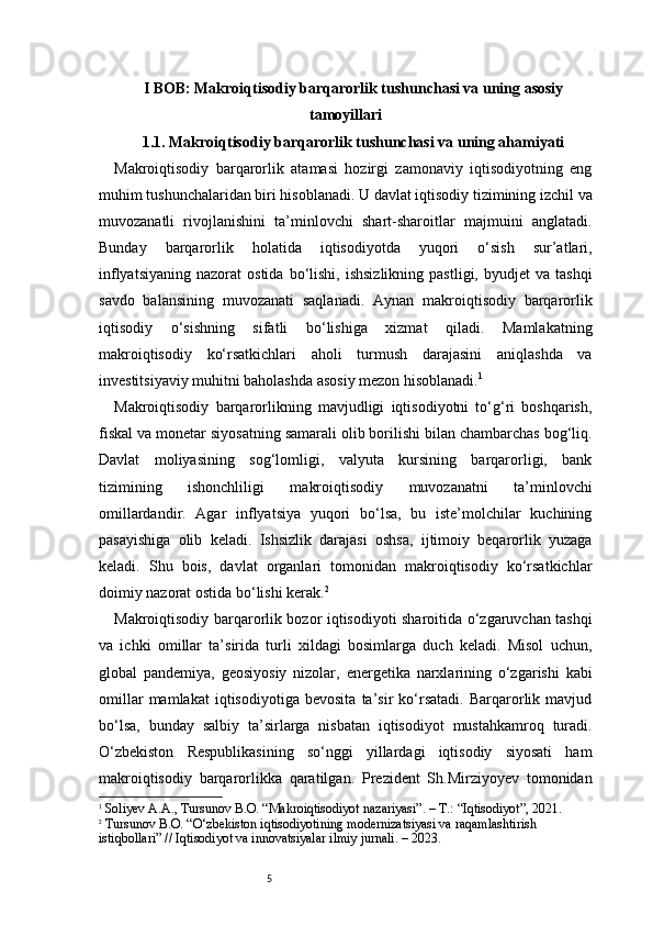 5I BOB: Makroiqtisodiy barqarorlik tushunchasi va uning asosiy
tamoyillari
1.1. Makroiqtisodiy barqarorlik tushunchasi va uning ahamiyati
Makroiqtisodiy   barqarorlik   atamasi   hozirgi   zamonaviy   iqtisodiyotning   eng
muhim tushunchalaridan biri hisoblanadi. U davlat iqtisodiy tizimining izchil va
muvozanatli   rivojlanishini   ta’minlovchi   shart-sharoitlar   majmuini   anglatadi.
Bunday   barqarorlik   holatida   iqtisodiyotda   yuqori   o‘sish   sur’atlari,
inflyatsiyaning   nazorat   ostida  bo‘lishi,  ishsizlikning   pastligi,  byudjet  va  tashqi
savdo   balansining   muvozanati   saqlanadi.   Aynan   makroiqtisodiy   barqarorlik
iqtisodiy   o‘sishning   sifatli   bo‘lishiga   xizmat   qiladi.   Mamlakatning
makroiqtisodiy   ko‘rsatkichlari   aholi   turmush   darajasini   aniqlashda   va
investitsiyaviy muhitni baholashda asosiy mezon hisoblanadi. 1
Makroiqtisodiy   barqarorlikning   mavjudligi   iqtisodiyotni   to‘g‘ri   boshqarish,
fiskal va monetar siyosatning samarali olib borilishi bilan chambarchas bog‘liq.
Davlat   moliyasining   sog‘lomligi,   valyuta   kursining   barqarorligi,   bank
tizimining   ishonchliligi   makroiqtisodiy   muvozanatni   ta’minlovchi
omillardandir.   Agar   inflyatsiya   yuqori   bo‘lsa,   bu   iste’molchilar   kuchining
pasayishiga   olib   keladi.   Ishsizlik   darajasi   oshsa,   ijtimoiy   beqarorlik   yuzaga
keladi.   Shu   bois,   davlat   organlari   tomonidan   makroiqtisodiy   ko‘rsatkichlar
doimiy nazorat ostida bo‘lishi kerak. 2
Makroiqtisodiy barqarorlik bozor iqtisodiyoti sharoitida o‘zgaruvchan tashqi
va   ichki   omillar   ta’sirida   turli   xildagi   bosimlarga   duch   keladi.   Misol   uchun,
global   pandemiya,   geosiyosiy   nizolar,   energetika   narxlarining   o‘zgarishi   kabi
omillar   mamlakat   iqtisodiyotiga   bevosita   ta’sir   ko‘rsatadi.   Barqarorlik   mavjud
bo‘lsa,   bunday   salbiy   ta’sirlarga   nisbatan   iqtisodiyot   mustahkamroq   turadi.
O‘zbekiston   Respublikasining   so‘nggi   yillardagi   iqtisodiy   siyosati   ham
makroiqtisodiy   barqarorlikka   qaratilgan.   Prezident   Sh.Mirziyoyev   tomonidan
1
  Soliyev A.A., Tursunov B.O. “Makroiqtisodiyot nazariyasi”. – T.: “Iqtisodiyot”, 2021.
2
  Tursunov B.O. “O‘zbekiston iqtisodiyotining modernizatsiyasi va raqamlashtirish 
istiqbollari” // Iqtisodiyot va innovatsiyalar ilmiy jurnali. – 2023. 