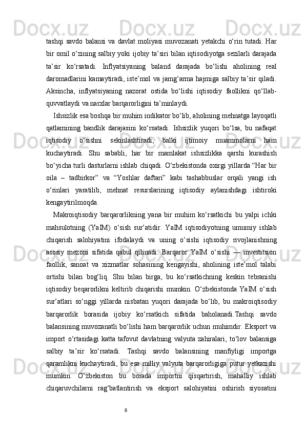 8tashqi   savdo   balansi   va   davlat   moliyasi   muvozanati   yetakchi   o‘rin   tutadi.   Har
bir omil o‘zining salbiy yoki ijobiy ta’siri bilan iqtisodiyotga sezilarli darajada
ta’sir   ko‘rsatadi.   Inflyatsiyaning   baland   darajada   bo‘lishi   aholining   real
daromadlarini  kamaytiradi, iste’mol va jamg‘arma hajmiga salbiy ta’sir qiladi.
Aksincha,   inflyatsiyaning   nazorat   ostida   bo‘lishi   iqtisodiy   faollikni   qo‘llab-
quvvatlaydi va narxlar barqarorligini ta’minlaydi.
Ishsizlik esa boshqa bir muhim indikator bo‘lib, aholining mehnatga layoqatli
qatlamining   bandlik   darajasini   ko‘rsatadi.   Ishsizlik   yuqori   bo‘lsa,   bu   nafaqat
iqtisodiy   o‘sishni   sekinlashtiradi,   balki   ijtimoiy   muammolarni   ham
kuchaytiradi.   Shu   sababli,   har   bir   mamlakat   ishsizlikka   qarshi   kurashish
bo‘yicha turli dasturlarni ishlab chiqadi. O‘zbekistonda oxirgi yillarda “Har bir
oila   –   tadbirkor”   va   “Yoshlar   daftari”   kabi   tashabbuslar   orqali   yangi   ish
o‘rinlari   yaratilib,   mehnat   resurslarining   iqtisodiy   aylanishdagi   ishtiroki
kengaytirilmoqda.
Makroiqtisodiy   barqarorlikning   yana   bir   muhim   ko‘rsatkichi   bu   yalpi   ichki
mahsulotning   (YaIM)   o‘sish   sur’atidir.   YaIM   iqtisodiyotning   umumiy   ishlab
chiqarish   salohiyatini   ifodalaydi   va   uning   o‘sishi   iqtisodiy   rivojlanishning
asosiy   mezoni   sifatida   qabul   qilinadi.   Barqaror   YaIM   o‘sishi   —   investitsion
faollik,   sanoat   va   xizmatlar   sohasining   kengayishi,   aholining   iste’mol   talabi
ortishi   bilan   bog‘liq.   Shu   bilan   birga,   bu   ko‘rsatkichning   keskin   tebranishi
iqtisodiy   beqarorlikni   keltirib   chiqarishi   mumkin.   O‘zbekistonda   YaIM   o‘sish
sur’atlari   so‘nggi   yillarda   nisbatan   yuqori   darajada   bo‘lib,   bu   makroiqtisodiy
barqarorlik   borasida   ijobiy   ko‘rsatkich   sifatida   baholanadi.Tashqi   savdo
balansining muvozanatli bo‘lishi ham barqarorlik uchun muhimdir. Eksport va
import   o‘rtasidagi   katta   tafovut   davlatning   valyuta   zahiralari,   to‘lov   balansiga
salbiy   ta’sir   ko‘rsatadi.   Tashqi   savdo   balansining   manfiyligi   importga
qaramlikni   kuchaytiradi,   bu   esa   milliy   valyuta   barqarorligiga   putur   yetkazishi
mumkin.   O‘zbekiston   bu   borada   importni   qisqartirish,   mahalliy   ishlab
chiqaruvchilarni   rag‘batlantirish   va   eksport   salohiyatini   oshirish   siyosatini 
