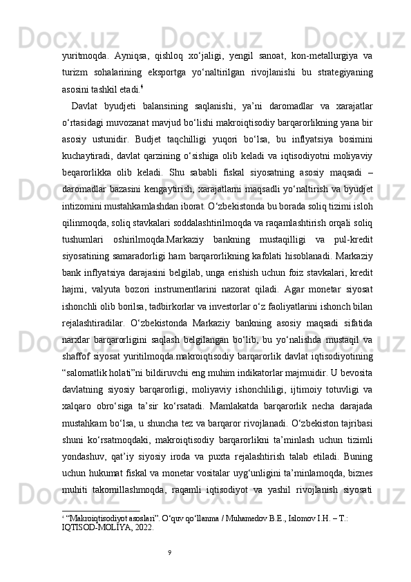 9yuritmoqda.   Ayniqsa,   qishloq   xo‘jaligi,   yengil   sanoat,   kon-metallurgiya   va
turizm   sohalarining   eksportga   yo‘naltirilgan   rivojlanishi   bu   strategiyaning
asosini tashkil etadi. 4
Davlat   byudjeti   balansining   saqlanishi,   ya’ni   daromadlar   va   xarajatlar
o‘rtasidagi muvozanat mavjud bo‘lishi makroiqtisodiy barqarorlikning yana bir
asosiy   ustunidir.   Budjet   taqchilligi   yuqori   bo‘lsa,   bu   inflyatsiya   bosimini
kuchaytiradi,   davlat   qarzining   o‘sishiga   olib   keladi   va   iqtisodiyotni   moliyaviy
beqarorlikka   olib   keladi.   Shu   sababli   fiskal   siyosatning   asosiy   maqsadi   –
daromadlar  bazasini  kengaytirish, xarajatlarni maqsadli  yo‘naltirish va byudjet
intizomini mustahkamlashdan iborat. O‘zbekistonda bu borada soliq tizimi isloh
qilinmoqda, soliq stavkalari soddalashtirilmoqda va raqamlashtirish orqali soliq
tushumlari   oshirilmoqda.Markaziy   bankning   mustaqilligi   va   pul-kredit
siyosatining  samaradorligi  ham  barqarorlikning kafolati   hisoblanadi.   Markaziy
bank inflyatsiya  darajasini  belgilab, unga erishish  uchun foiz stavkalari, kredit
hajmi,   valyuta   bozori   instrumentlarini   nazorat   qiladi.   Agar   monetar   siyosat
ishonchli olib borilsa, tadbirkorlar va investorlar o‘z faoliyatlarini ishonch bilan
rejalashtiradilar.   O‘zbekistonda   Markaziy   bankning   asosiy   maqsadi   sifatida
narxlar   barqarorligini   saqlash   belgilangan   bo‘lib,   bu   yo‘nalishda   mustaqil   va
shaffof   siyosat   yuritilmoqda.makroiqtisodiy   barqarorlik   davlat   iqtisodiyotining
“salomatlik holati”ni bildiruvchi eng muhim indikatorlar majmuidir. U bevosita
davlatning   siyosiy   barqarorligi,   moliyaviy   ishonchliligi,   ijtimoiy   totuvligi   va
xalqaro   obro‘siga   ta’sir   ko‘rsatadi.   Mamlakatda   barqarorlik   necha   darajada
mustahkam bo‘lsa, u shuncha tez va barqaror rivojlanadi. O‘zbekiston tajribasi
shuni   ko‘rsatmoqdaki,   makroiqtisodiy   barqarorlikni   ta’minlash   uchun   tizimli
yondashuv,   qat’iy   siyosiy   iroda   va   puxta   rejalashtirish   talab   etiladi.   Buning
uchun hukumat fiskal va monetar vositalar uyg‘unligini ta’minlamoqda, biznes
muhiti   takomillashmoqda,   raqamli   iqtisodiyot   va   yashil   rivojlanish   siyosati
4
  “Makroiqtisodiyot asoslari”. O‘quv qo‘llanma / Muhamedov B.E., Islomov I.H. – T.: 
IQTISOD-MOLIYA, 2022. 